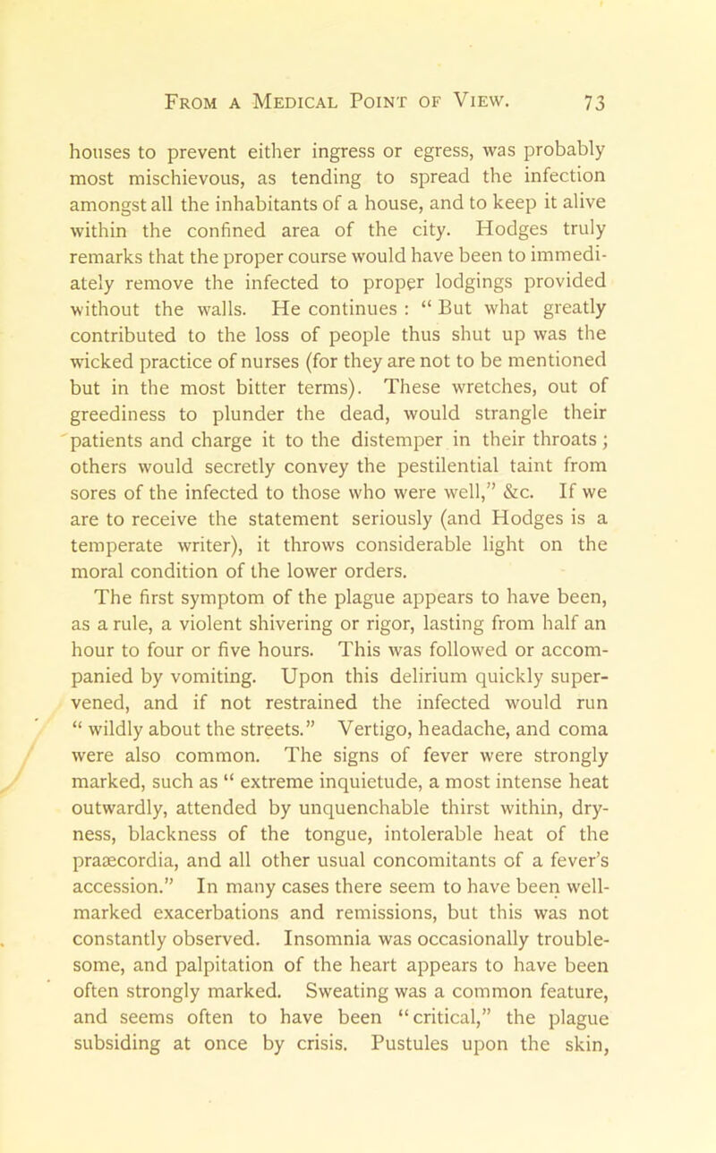 houses to prevent either ingress or egress, was probably most mischievous, as tending to spread the infection amongst all the inhabitants of a house, and to keep it alive within the confined area of the city. Hodges truly remarks that the proper course would have been to immedi- ately remove the infected to proper lodgings provided without the walls. He continues : “ But what greatly contributed to the loss of people thus shut up was the wicked practice of nurses (for they are not to be mentioned but in the most bitter terms). These wretches, out of greediness to plunder the dead, would strangle their 'patients and charge it to the distemper in their throats; others would secretly convey the pestilential taint from sores of the infected to those who were well,” &c. If we are to receive the statement seriously (and Hodges is a temperate writer), it throws considerable light on the moral condition of the lower orders. The first symptom of the plague appears to have been, as a rule, a violent shivering or rigor, lasting from half an hour to four or five hours. This was followed or accom- panied by vomiting. Upon this delirium quickly super- vened, and if not restrained the infected would run “ wildly about the streets.” Vertigo, headache, and coma were also common. The signs of fever were strongly marked, such as “ extreme inquietude, a most intense heat outwardly, attended by unquenchable thirst within, dry- ness, blackness of the tongue, intolerable heat of the praaecordia, and all other usual concomitants of a fever’s accession.” In many cases there seem to have been well- marked exacerbations and remissions, but this was not constantly observed. Insomnia was occasionally trouble- some, and palpitation of the heart appears to have been often strongly marked. Sweating was a common feature, and seems often to have been “critical,” the plague subsiding at once by crisis. Pustules upon the skin,