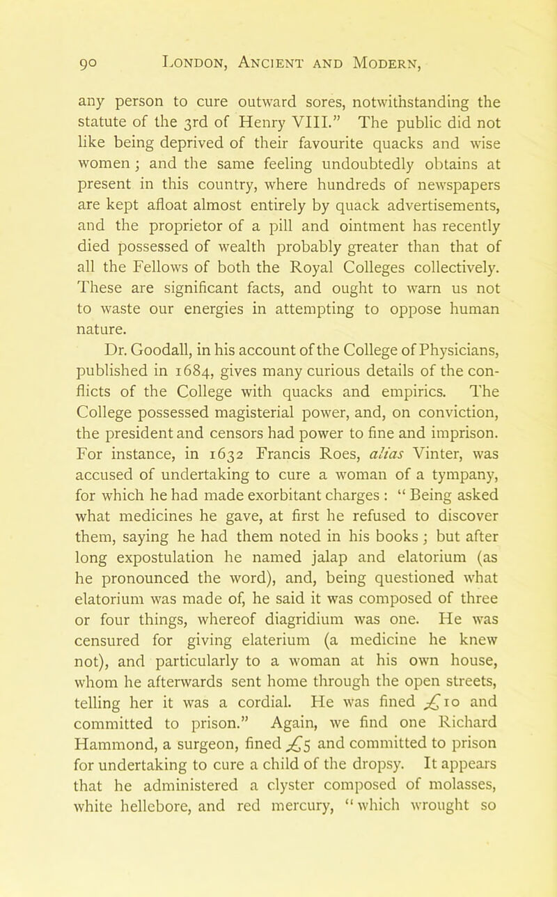 any person to cure outward sores, notwithstanding the statute of the 3rd of Henry VIII.” The public did not like being deprived of their favourite quacks and wise women ; and the same feeling undoubtedly obtains at present in this country, where hundreds of newspapers are kept afloat almost entirely by quack advertisements, and the proprietor of a pill and ointment has recently died possessed of wealth probably greater than that of all the Fellows of both the Royal Colleges collectively. These are significant facts, and ought to warn us not to waste our energies in attempting to oppose human nature. Dr. Goodall, in his account of the College of Physicians, published in 1684, gives many curious details of the con- flicts of the College with quacks and empirics. The College possessed magisterial power, and, on conviction, the president and censors had power to fine and imprison. For instance, in 1632 Francis Roes, alias Vinter, was accused of undertaking to cure a woman of a tympany, for which he had made exorbitant charges : “ Being asked what medicines he gave, at first he refused to discover them, saying he had them noted in his books; but after long expostulation he named jalap and elatorium (as he pronounced the word), and, being questioned what elatorium was made of, he said it was composed of three or four things, whereof diagridium was one. He was censured for giving elaterium (a medicine he knew not), and particularly to a woman at his own house, whom he afterwards sent home through the open streets, telling her it was a cordial. He was fined and committed to prison.” Again, we find one Richard Hammond, a surgeon, fined and committed to prison for undertaking to cure a child of the dropsy. It appears that he administered a clyster composed of molasses, white hellebore, and red mercury, “ which wrought so