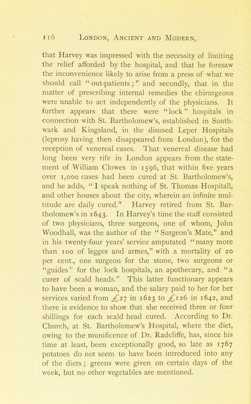 that Harvey was impressed with the necessity of limiting the relief afforded by the hospital, and that he foresaw the inconvenience likely to arise from a press of what we should call “ out-patients; ” and secondly, that in the matter of prescribing internal remedies the chirurgeons Avere unable to act independently of the physicians. It further appears that there were “ lock ” hospitals in connection with St. Bartholomew’s, established in South- wark and Kingsland, in the disused Leper Hospitals (leprosy having then disappeared from London), for the reception of venereal cases. That venereal disease had long been very rife in London appears from the state- ment of William Clowes in 1596, that within five )'ears over 1,000 cases had been cured at St. Bartholomew’s, and he adds, “ I speak nothing of St. Thomas Hospitall, and other houses about the city, wherein an infinite mul- titude are daily cured.” Harvey retired from St. Bar- tholomew’s in 1643. In Harvey’s time the staff consisted of two physicians, three surgeons, one of whom, John Woodhall, was the author of the “ Surgeon’s Mate,” and in his twenty-four years’ service amputated “many more than 100 of legges and armes,” with a mortality of 20 per cent., one surgeon for the stone, two surgeons or “guides ” for the lock hospitals, an apothecary, and “ a curer of scald heads.” This latter functionary appears to have been a woman, and the salary paid to her for her services varied from in 1623 to ^^126 in 1642, and there is evidence to show that she received three or four shillings for each scald head cured. According to Dr. Church, at St. Bartholomew’s Hospital, where the diet, owing to the munificence of Dr. Radcliffe, has, since his time at least, been exceptionally good, so late as 1767 potatoes do not seem to have been introduced into any of the diets ; greens were given on certain days of the week, but no other vegetables are mentioned.