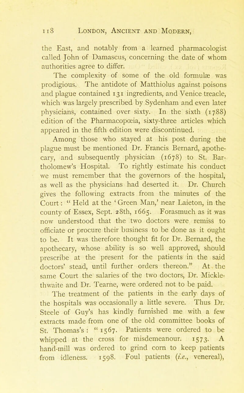 the East, and notably from a learned pharmacologist called John of Damascus, concerning the date of whom authorities agree to differ. The complexity of some of the old formula was prodigious. The antidote of Matthiolus against poisons and plague contained 131 ingredients, and Venice treacle, which was largely prescribed by Sydenham and even later physicians, contained over sixty. In the sixth (1788) edition of the Pharmacopoeia, sixty-three articles which appeared in the fifth edition were discontinued. Among those who stayed at his post during the plague must be mentioned Dr. Francis Bernard, apothe- cary, and subsequently physician (1678) to St. Bar- tholomew’s Hospital. To rightly estimate his conduct we must remember that the governors of the hospital, as well as the physicians had deserted it. Dr. Church gives the following extracts from the minutes of the Court: “ Held at the ‘ Green Man,’ near Laieton, in the county of Essex, Sept. 28th, 1665. Forasmuch as it was now understood that the two doctors were remiss to officiate or procure their business to be done as it ought to be. It was therefore thought fit for Dr. Bernard, the apothecary, whose ability is so well approved, should prescribe at the present for the patients in the said doctors’ stead, until further orders thereon.” At the same Court the salaries of the two doctors. Dr. Mickle- thwaite and Dr. Tearne, were ordered not to be paid. The treatment of the patients in the early days of the hospitals was occasionally a little severe. Thus Dr. Steele of Guy’s has kindly furnished me with a few extracts made from one of the old committee books of St. Thomas’s : “ 1567. Patients were ordered to be whipped at the cross for misdemeanour. 1573. A hand-mill was ordered to grind corn to keep patients from idleness. 1598. Foul patients {t.e., venereal).