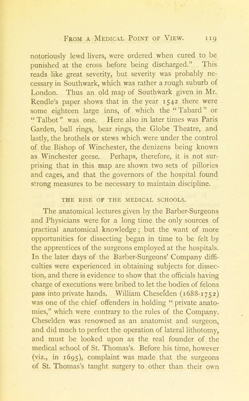 notoriously lewd livers, were ordered when cured to be punished at the cross before being discharged.” This reads like great severity, but severity was probably ne- cessary in Southwark, which was rather a rough suburb of London. Thus an old map of Southwark given in Mr. Rendle’s paper shows that in the year 1542 there were some eighteen large inns, of which the “Tabard” or “ Talbot ” was one. Here also in later times was Paris Garden, bull rings, bear rings, the Globe Theatre, and lastly, the brothels or stews which were under the control of the Bishop of Winchester, the denizens being known as Winchester geese. Perhaps, therefore, it is not sur- prising that in this map are shown two sets of pillories and cages, and that the governors of the hospital found strong measures to be necessary to maintain discipline. THE RISE OF THE MEDICAL SCHOOLS. The anatomical lectures given by the Barber-Surgeons and Physicians were for a long time the only sources of practical anatomical knowledge; but the want of more opportunities for dissecting began in time to be felt by the apprentices of the surgeons employed at the hospitals. In the later days of the Barber-Surgeons’ Company diffi- culties were experienced in obtaining subjects for dissec- tion, and there is evidence to show that the officials having charge of executions were bribed to let the bodies of felons pass into private hands. William Cheselden (1688-1752) was one of the chief offenders in holding “ private anato- mies,” which were contrary to the rules of the Company. Cheselden was renowned as an anatomist and surgeon, and did much to perfect the operation of lateral lithotomy, and must be looked upon as the real founder of the medical school of St. Thomas’s. Before his time, however (viz., in 1695), complaint was made that the surgeons of St. Thomas’s taught surgery to other than their own