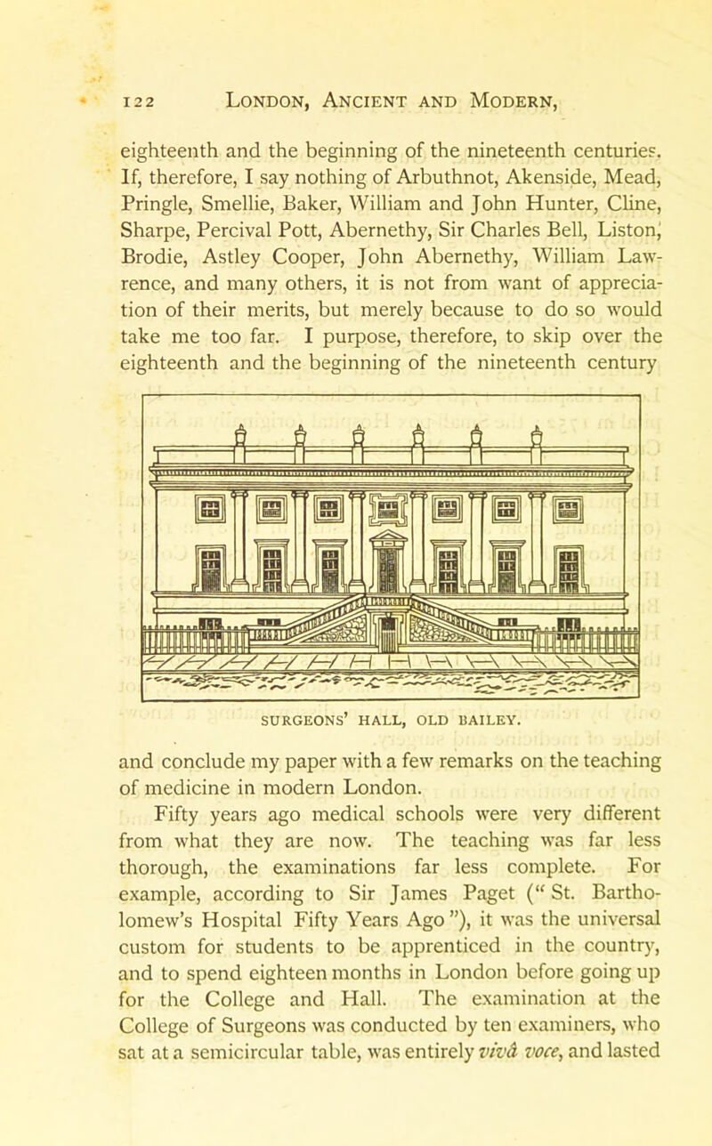eighteenth and the beginning of the nineteenth centuries. If, therefore, I say nothing of Arbuthnot, Akenside, Mead, Pringle, Smellie, Baker, William and John Hunter, Cline, Sharpe, Percival Pott, Abernethy, Sir Charles Bell, Liston; Brodie, Astley Cooper, John Abernethy, William Law- rence, and many others, it is not from want of apprecia- tion of their merits, but merely because to do so would take me too far. I purpose, therefore, to skip over the eighteenth and the beginning of the nineteenth century and conclude my paper with a few remarks on the teaching of medicine in modern London. Fifty years ago medical schools were very different from what they are now. The teaching was far less thorough, the examinations far less complete. For example, according to Sir James Paget (“ St. Bartho- lomew’s Hospital Fifty Years Ago ”), it was the universal custom for students to be apprenticed in the country, and to spend eighteen months in London before going up for the College and Hall. The examination at the College of Surgeons was conducted by ten examiners, who sat at a semicircular table, was entirely viv& voce, and lasted