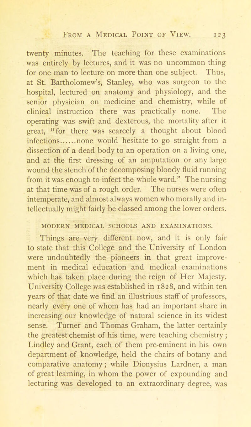 twenty minutes. The teaching for these examinations was entirely by lectures, and it was no uncommon thing for one man to lecture on more than one subject. Thus, at St. Bartholomew’s, Stanley, who was surgeon to the hospital, lectured on anatomy and physiology, and the senior physician on medicine and chemistry, while of clinical instruction there was practically none. The operating was swift and dexterous, the mortality after it great, “for there was scarcely a thought about blood infections none would hesitate to go straight from a dissection of a dead body to an operation on a living one, and at the first dressing of an amputation or any large wound the stench of the decomposing bloody fluid running from it was enough to infect the whole ward.” The nursing at that time was of a rough order. The nurses were often intemperate, and almost always women who morally and in- tellectually might fairly be classed among the lower orders. MODERN MEDICAL SCHOOLS AND EXAMINATIONS. Things are very different now, and it is only fair to state that this College and the University of London were undoubtedly the pioneers in that great improve- ment in medical education and medical examinations which has taken place during the reign of Her Majesty. University College was established in 1828, and within ten years of that date we find an illustrious staff of professors, nearly every one of whom has had an important share in increasing our knowledge of natural science in its widest sense. Turner and Thomas Graham, the latter certainly the greatest chemist of his time, were teaching chemistry ; Lindley and Grant, each of them pre-eminent in his own department of knowledge, held the chairs of botany and comparative anatomy; while Dionysius Lardner, a man of great learning, in whom the power of expounding and lecturing was developed to an extraordinary degree, was