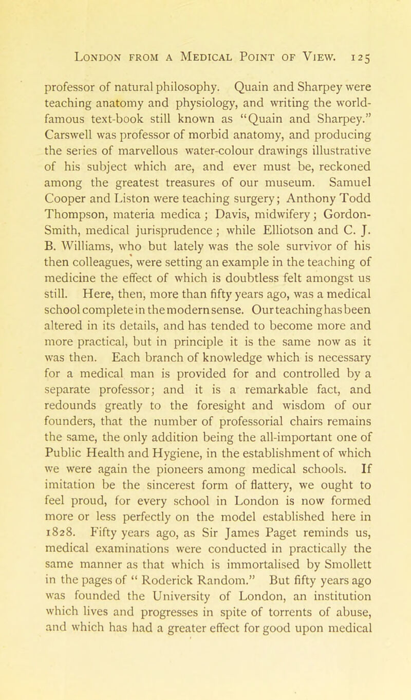 professor of natural philosophy. Quain and Sharpey were teaching anatomy and physiology, and writing the world- famous text-book still known as “Quain and Sharpey.” Carswell was professor of morbid anatomy, and producing the series of marvellous water-colour drawings illustrative of his subject which are, and ever must be, reckoned among the greatest treasures of our museum. Samuel Cooper and Liston were teaching surgery; Anthony Todd Thompson, materia medica ; Davis, midwifery; Gordon- Smith, medical jurisprudence; while Elliotson and C. J. B. Williams, who but lately was the sole survivor of his then colleagues, were setting an example in the teaching of medicine the effect of which is doubtless felt amongst us still. Here, then, more than fifty years ago, was a medical school complete in the modern sense. Our teachinghas been altered in its details, and has tended to become more and more practical, but in principle it is the same now as it was then. Each branch of knowledge which is necessary for a medical man is provided for and controlled by a separate professor; and it is a remarkable fact, and redounds greatly to the foresight and wisdom of our founders, that the number of professorial chairs remains the same, the only addition being the all-important one of Public Health and Hygiene, in the establishment of which we were again the pioneers among medical schools. If imitation be the sincerest form of flattery, we ought to feel proud, for every school in London is now formed more or less perfectly on the model established here in 1828. f'ifty years ago, as Sir James Paget reminds us, medical examinations were conducted in practically the same manner as that which is immortalised by Smollett in the pages of “ Roderick Random.” But fifty years ago was founded the University of London, an institution which lives and progresses in spite of torrents of abuse, and which has had a greater effect for good upon medical