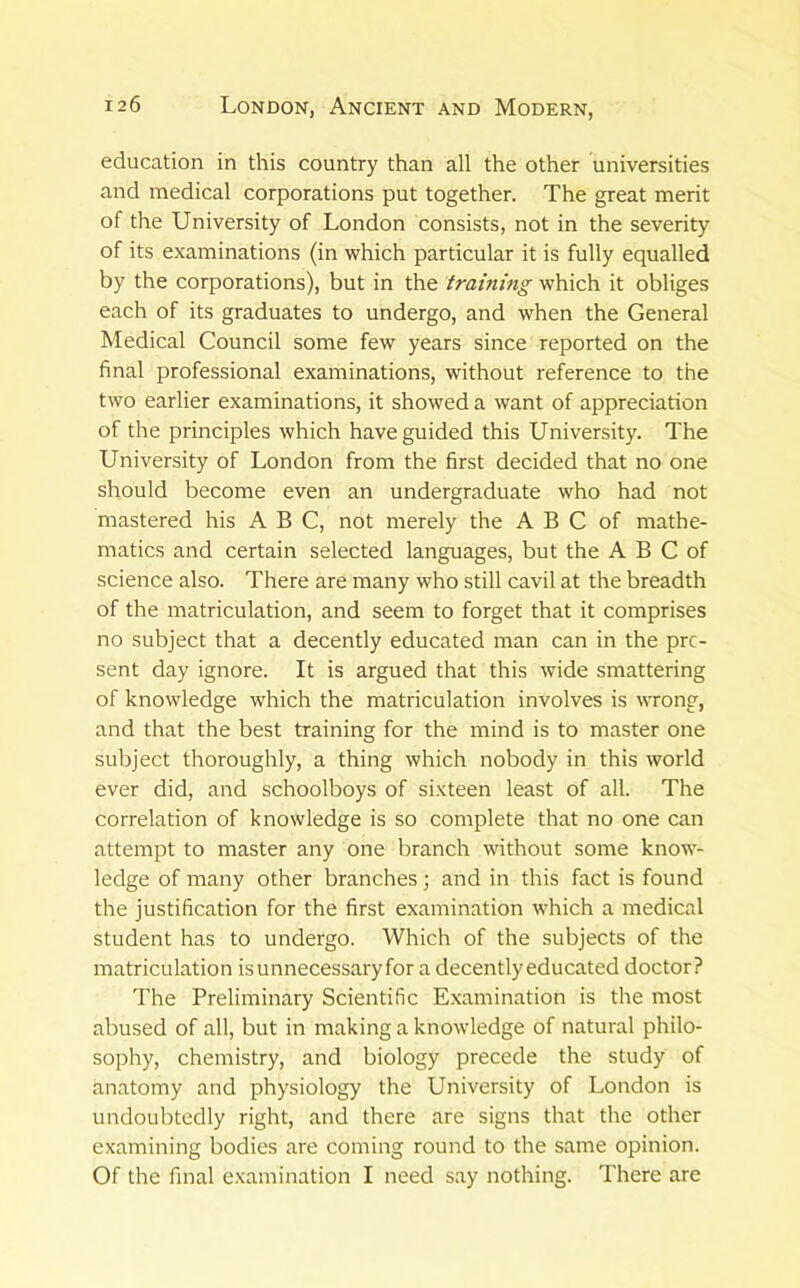 education in this country than all the other universities and medical corporations put together. The great merit of the University of London consists, not in the severity of its examinations (in which particular it is fully equalled by the corporations), but in the training which it obliges each of its graduates to undergo, and when the General Medical Council some few years since reported on the final professional examinations, without reference to the two earlier examinations, it showed a want of appreciation of the principles which have guided this University. The University of London from the first decided that no one should become even an undergraduate who had not mastered his ABC, not merely the A B C of mathe- matics and certain selected languages, but the A B C of science also. There are many who still cavil at the breadth of the matriculation, and seem to forget that it comprises no subject that a decently educated man can in the pre- sent day ignore. It is argued that this wide smattering of knowledge which the matriculation involves is wrong, and that the best training for the mind is to master one subject thoroughly, a thing which nobody in this world ever did, and schoolboys of sixteen least of all. The correlation of knowledge is so complete that no one can attempt to master any one branch without some know- ledge of many other branches; and in this fact is found the justification for the first examination which a medical student has to undergo. Which of the subjects of the matriculation isunnecessaryfor a decently educated doctor? The Preliminary Scientific Examination is the most abused of all, but in making a knowledge of natural philo- sophy, chemistry, and biology precede the study of anatomy and physiology the University of London is undoubtedly right, and there are signs that the other examining bodies are coming round to the same opinion. Of the final examination I need say nothing. There are