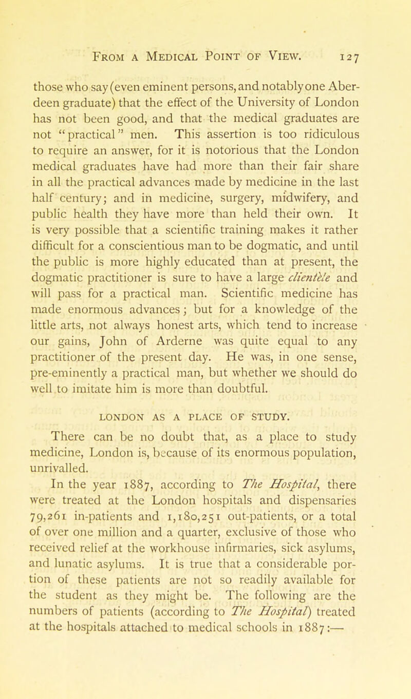 those who say (even eminent persons, and notably one Aber- deen graduate) that the effect of the University of London has not been good, and that the medical graduates are not “ practical ” men. This assertion is too ridiculous to require an answer, for it is notorious that the London medical graduates have had more than their fair share in all the practical advances made by medicine in the last half century; and in medicine, surgery, midwifery, and public health they have more than held their own. It is very possible that a scientific training makes it rather difficult for a conscientious man to be dogmatic, and until the public is more highly educated than at present, the dogmatic practitioner is sure to have a large clientele and will pass for a practical man. Scientific medicine has made enormous advances; but for a knowledge of the little arts, not always honest arts, which tend to increase our gains, John of Arderne was quite equal to any practitioner of the present day. He was, in one sense, pre-eminently a practical man, but whether we should do well to imitate him is more than doubtful. LONDON AS A PLACE OF STUDY. There can be no doubt that, as a place to study medicine, London is, because of its enormous population, unrivalled. In the year 1887, according to The Hospital, there were treated at the London hospitals and dispensaries 79,261 in-patients and 1,180,251 out-patients, or a total of over one million and a quarter, exclusive of those who received relief at the workhouse infirmaries, sick asylums, and lunatic asylums. It is true that a considerable por- tion of these patients are not so readily available for the student as they might be. The following are the numbers of patients (according to The Hospital) treated at the hospitals attached to medical schools in 1887:—