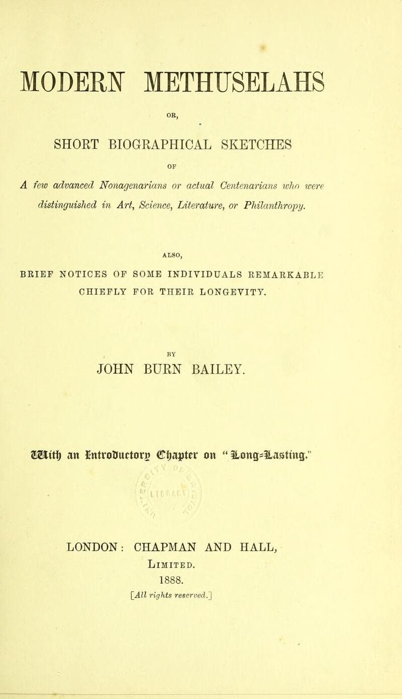 OB, SHORT BIOGRAPHICAL SKETCHES OF A fetv advanced Nonagenarians or actual Centenarians ivlin were distinguished in Art, Science, Literature, or Philanthropy. ALSO, BRIEF NOTICES OF SOME INDIVIDUALS REMAEKABLE CHIEFLY FOR THEIR LONGEVITY. BY JOHN BURN BAILEY. Wiitf) an UntroDuctoro €^apttv on  Hong^Hasthtg. LONDON: CHAPMAN AND HALL, Limited. 1888. [All rights reserved.']