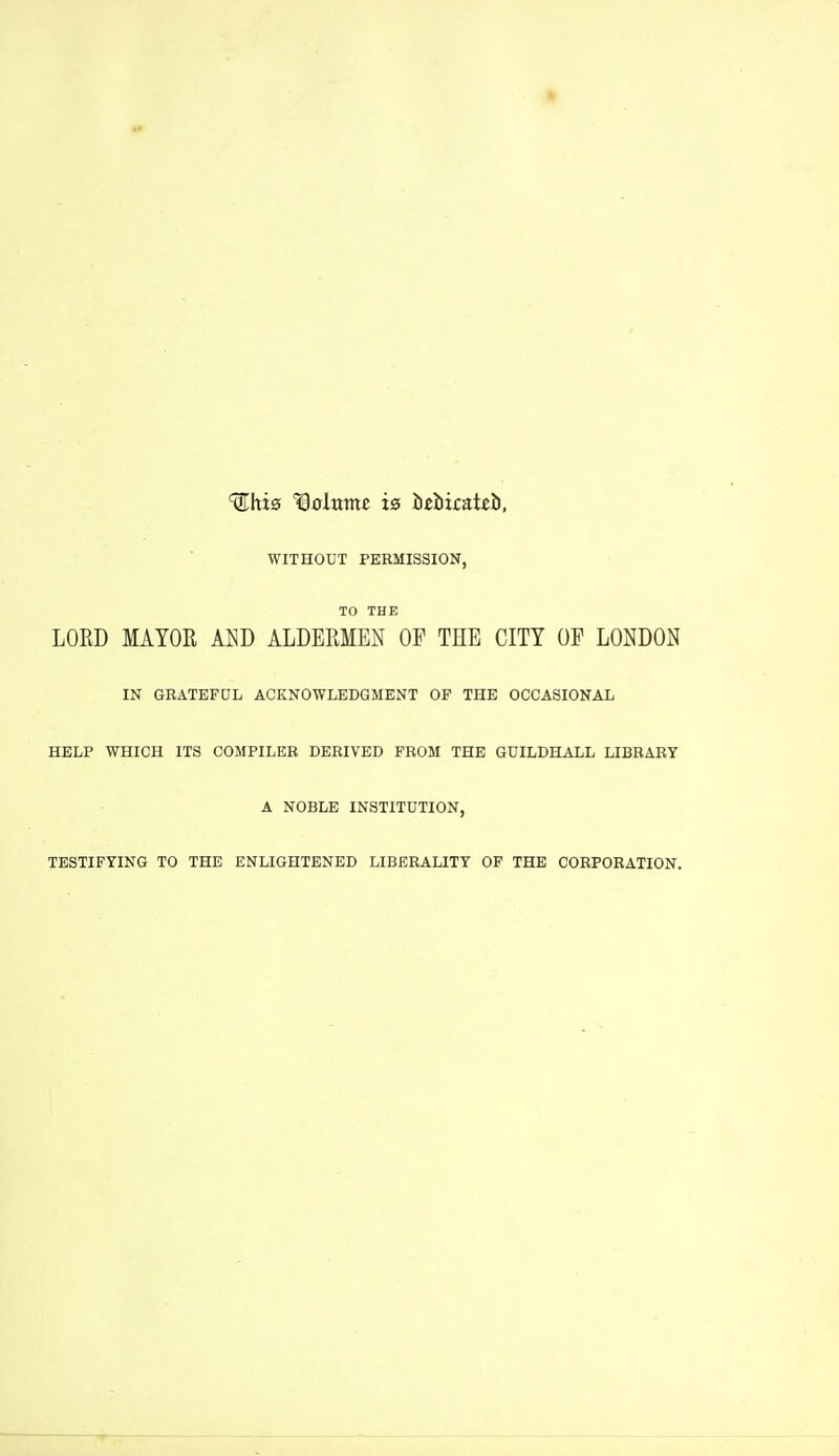 WITHOUT PERMISSION, TO THE LORD MAYOR AW ALDERMEN OP THE CITY OP LONDON IN GRATEFDL ACKNOWLEDGMENT OF THE OCCASIONAL HELP WHICH ITS COMPILER DERIVED FROM THE GUILDHALL LIBRARY A NOBLE INSTITUTION, TESTIFYING TO THE ENLIGHTENED LIBERALITY OF THE CORPORATION.