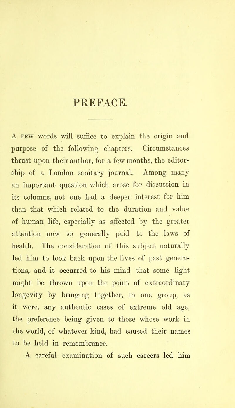 PREFACE. A FEW words will suffice to explain the origin and purpose of the following chapters. Circumstances thrust upon their author, for a few months, the editor- ship of a London sanitary journal. Among many an important question which arose for discussion in its columns, not one had a deeper interest for him than that which related to the duration and value of human life, especially as affected by the greater attention now so generally paid to the laws of health. The consideration of this subject naturally led him to look back upon the lives of past genera- tions, and it occurred to his mind that some light might be thrown upon the point of extraordinary longevity by bringing together, in one group, as it were, any authentic cases of extreme old age, the preference being given to those whose work in the world, of whatever kind, had caused their names to be held in remembrance. A careful examination of such careers led him