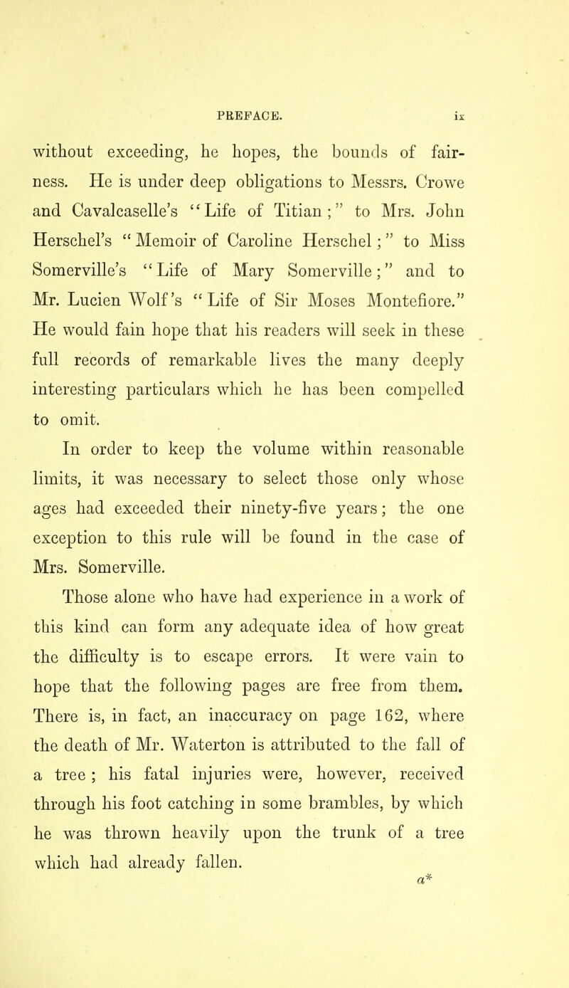 without exceeding, he hopes, the bounds of fair- ness. He is under deep obligations to Messrs. Crowe and Cavalcaselle's Life of Titian; to Mrs, John Herschel's  Memoir of Caroline Herschel;  to Miss Soraerville's  Life of Mary Somerville; and to Mr. Lucien Wolf's Life of Sir Moses Montefiore. He would fain hope that his readers will seek in these full records of remarkable lives the many deeply interesting particulars which he has been compelled to omit. In order to keep the volume within reasonable limits, it was necessary to select those only whose ages had exceeded their ninety-five years; the one exception to this rule will be found in the case of Mrs. Somerville. Those alone who have had experience in a work of this kind can form any adequate idea of how great the difficulty is to escape errors. It were vain to hope that the following pages are free from them. There is, in fact, an inaccuracy on page 162, where the death of Mr. Waterton is attributed to the fall of a tree; his fatal injuries were, however, received through his foot catching in some brambles, by which he was thrown heavily upon the trunk of a tree which had already fallen. a*