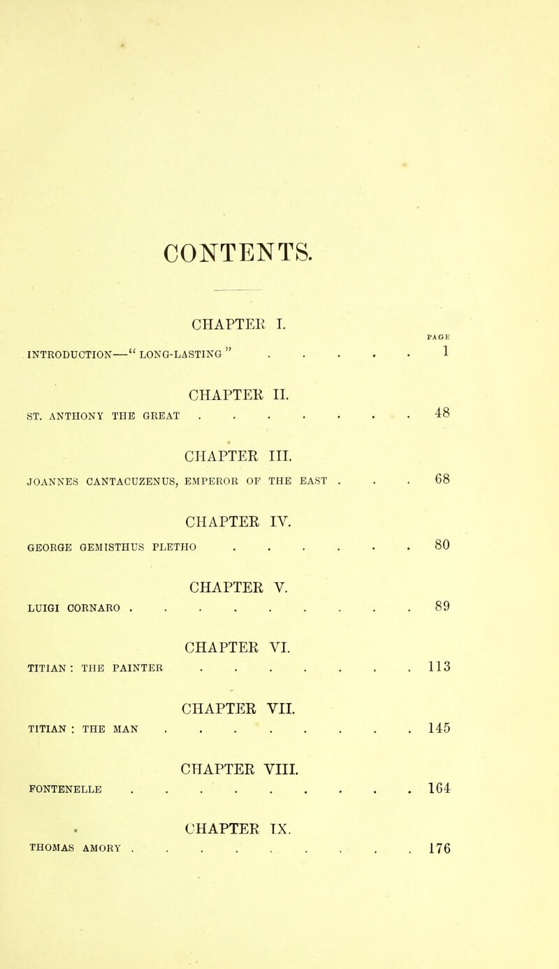 CONTENTS. CHAPTER I. PAGE INTRODUCTION— LONG-LASTING  1 CHAPTER II. ST. ANTHONY THE GREAT ....... 48 CHAPTER III. JOANNES CANTACUZENUS, EMPEROR OF THE BAST ... 68 CHAPTER IV. GEORGE GEMISTHUS PLETHO 80 CHAPTER V. LUIGI CORNARO 89 CHAPTER VI. TITIAN: THE PAINTER . . . . . . .113 CHAPTER VII. TITIAN : THE MAN ........ 145 CHAPTER VIII. FONTBNELLE 164 CHAPTER TX. THOMAS AMORY ......... 176