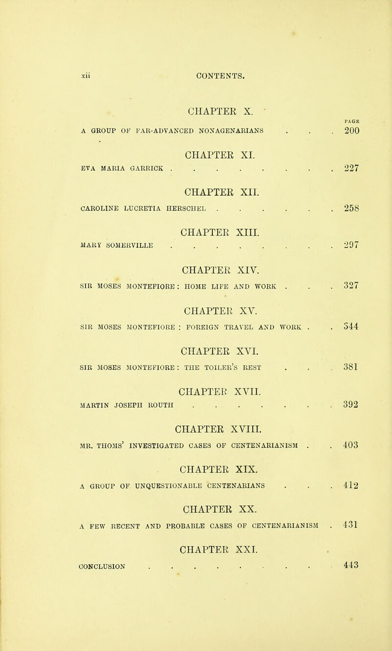 CHAPTER X. ■ A GROUP OF FAR-ADVANCED NONAGENARIANS CHAPTER XI. EVA MARIA GARRICK ....... CHAPTER XII. CAROLINE LUCRETIA HERSCHEL ..... CHAPTER XIII. MARY SOMERVILLE CHAPTER XIV. SIR MOSES MONTEPIORB : HOME LIFE AND WORK . CHAPTER XV. SIR MOSES MONTEFIORE : FOREIGN TRAVEL AND WORK . CHAPTER XVI. SIR MOSES MONTEFIORE : THE TOILER'S REST CHAPTER XVII. MARTIN JOSEPH ROUTH CHAPTER XVIII. MR. THOMS' INVESTIGATED CASES OF CENTENARIANISM . CHAPTER XIX. A GROUP OF UNQUESTIONABLE CENTENARIANS CHAPTER XX. A FEW RECENT AND PROBABLE CASES OF CENTENARIANISM CHAPTER XXI. CONCLUSION .