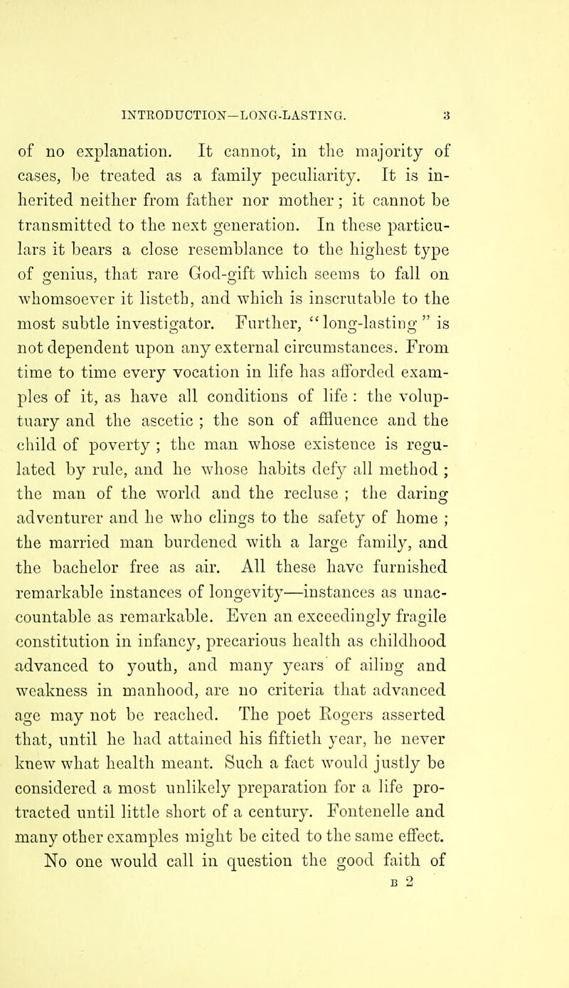 of no explanation. It cannot, in the majority of cases, be treated as a family peculiarity. It is in- herited neither from father nor mother; it cannot be transmitted to the next generation. In these particu- lars it bears a close resemblance to the highest type of erenius, that rare God-mft which seems to fall on whomsoever it listeth, and which is inscrutable to the most subtle investio-ator. Further, longj-lastino; is not dependent upon any external circumstances. From time to time every vocation in life has aiforded exam- ples of it, as have all conditions of life : the volup- tuary and the ascetic ; the son of affluence and the child of poverty ; the man whose existence is regu- lated by rule, and he whose habits defy all method ; the man of the world and the recluse ; the daring adventurer and he who clings to the safety of home ; the married man burdened with a large family, and the bachelor free as air. All these have furnished remarkable instances of longevity—instances as unac- countable as remarkable. Even an exceedingly fragile constitution in infancy, precarious health as childhood advanced to youth, and many years of ailiog and weakness in manhood, are no criteria that advanced age may not be reached. The poet Eogers asserted that, until he had attained his fiftieth year, he never knew what health meant. Such a fact would justly be considered a most unlikely preparation for a life pro- tracted until little short of a century. Fontenelle and many other examples might be cited to the same effect. No one would call in question the good faith of B 2