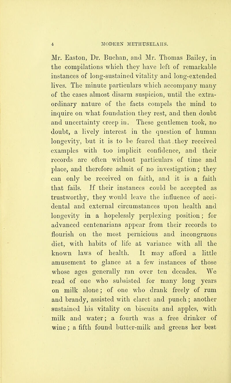 Mr. Easton, Dr. Buchan, and Mr. Thomas Bailey, in the compilations which they have left of remarkable instances of long-sustained vitality and long-extended lives. The minute particulars which accompany many of the cases almost disarm suspicion, until the extra- ordinary nature of the facts compels the mind to inquire on what foundation they rest, and then doubt and uncertainty creep iu. These gentlemen took, no doubt, a lively interest in the question of human longevity, but it is to be feared that , they received examples with too implicit confidence, and their records are often without particulars of time and place, and therefore admit of no investigation; they can only be received on faith, and it is a faith that fails. If their instances could be accepted as trustworthy, they would leave the influence of acci- dental and external circumstances upon health and longevity in a hopelessly perplexing position; for advanced centenarians appear from their records to flourish on the most pernicious and incongruous diet, with habits of life at variance with all the known laws of health. It may afford a little amusement to glance at a few instances of those whose ages generally ran over ten decades. We read of one who subsisted for many long years on milk alone; of one who drank freely of rum and brandy, assisted with claret and punch; another sustained his vitality on biscuits and apples, with milk and water; a fourth was a free drinker of wine; a fifth found butter-milk and greens her best