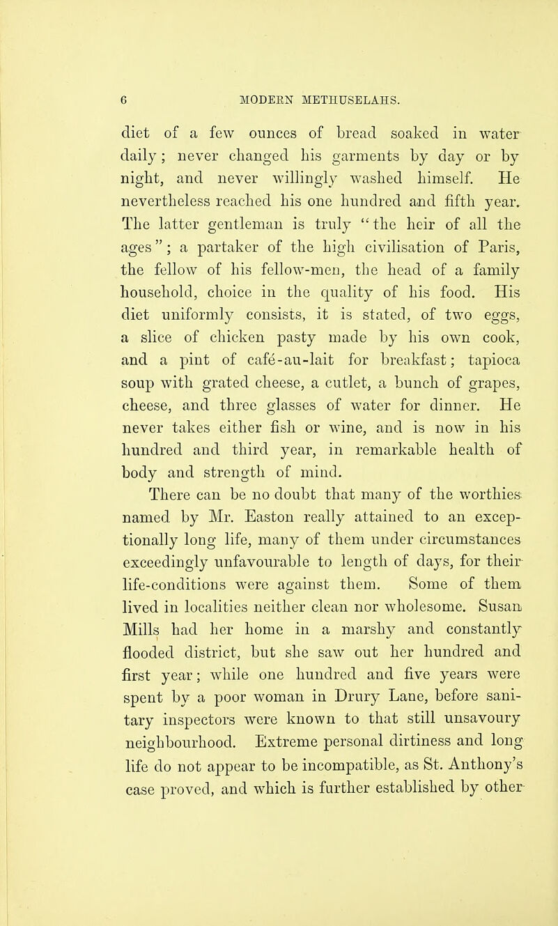 diet of a few ounces of bread soaked in water daily; never changed his garments by day or by night, and never willingly washed himself. He nevertheless reached his one hundred and fifth year. The latter gentleman is truly  the heir of all the ages; a partaker of the high civilisation of Paris, the fellow of his fellow-men, the head of a family household, choice in the quality of his food. His diet uniformly consists, it is stated, of two eggs, a slice of chicken pasty made by his own cook, and a pint of cafe-au-lait for breakfast; tapioca soup with grated cheese, a cutlet, a bunch of grapes, cheese, and three glasses of water for dinner. He never takes either fish or wine, and is now in his hundred and third year, in remarkable health of body and strength of mind. There can be no doubt that many of the worthies; named by Mr. Easton really attained to an excep- tionally long life, many of them under circumstances exceedingly unfavourable to length of days, for their life-conditions were against them. Some of them lived in localities neither clean nor wholesome. Susan Mills had her home in a marshy and constantly flooded district, but she saw out her hundred and first year; while one hundred and five years were spent by a poor woman in Drury Lane, before sani- tary inspectors were known to that still unsavoury neighbourhood. Extreme personal dirtiness and long life do not appear to be incompatible, as St. Anthony's case proved, and which is further established by other
