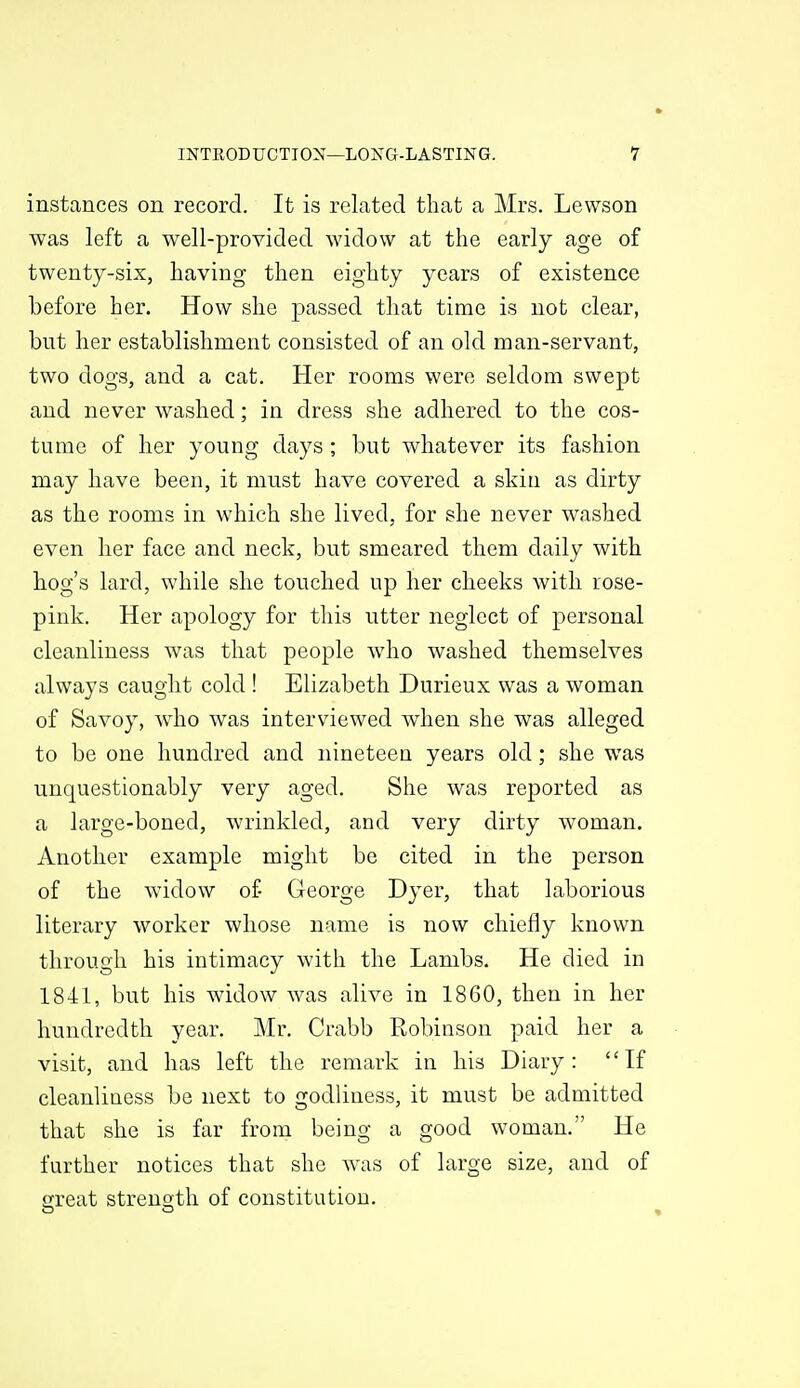 instances on record. It is related that a Mrs. Lewson was left a well-provided widow at the early age of twenty-six, having then eighty years of existence before her. How she passed that time is not clear, but her establishment consisted of an old man-servant, two dogs, and a cat. Her rooms were seldom swept and never washed; in dress she adhered to the cos- tume of her young days; but whatever its fashion may have been, it must have covered a skin as dirty as the rooms in which she lived, for she never washed even her face and neck, but smeared them daily with hog's lard, while she touched up her cheeks with rose- pink. Her apology for this utter neglect of personal cleanliness was that people who washed themselves always caught cold ! Elizabeth Durieux was a woman of Savoy, w4io was interviewed when she was alleged to be one hundred and nineteen years old; she was unquestionably very aged. She was reported as a large-boned, wrinkled, and very dirty woman. Another example might be cited in the person of the widow of George Dyer, that laborious literary worker whose name is now chiefly known through his intimacy with the Lambs. He died in 1841, but his widow was alive in 1860, then in her hundredth year, Mr. Crabb Robinson paid her a visit, and has left the remark in his Diary: If cleanliuess be next to godliness, it must be admitted that she is far from being a good woman. He further notices that she was of large size, and of great strength of constitution.