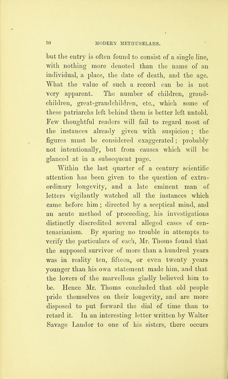 but the entry is often found to consist of a single line, with nothing more denoted than the name of an individual, a place, the date of death, and the age. What the value of such a record can be is not very apparent. The number of children, grand- children, great-grandchildren, etc., which some of these patriarchs left behind them is better left untold. Few thoughtful readers will fail to reo^ard most of the instances already given with suspicion ; the figures must be considered exaggerated; probably not intentionally, but from causes which wall be glanced at in a subsequent page. Within the last quarter of a century scientific attention has been given to the question of extra- ordinary longevity, and a late eminent man of letters vigilantly watched all the instances which came before him; directed by a sceptical mind, and an acute method of proceeding, his investigations distinctly discredited several alleged cases of cen- tenarianism. By sparing no trouble in attempts to verify the particulars of each, Mr. Thorns found that the supposed survivor of more than a hundred years was in reality ten, fifteen, or even twenty years younger than his own statement made him, and that the lovers of the marvellous gladly believed him to be. Hence Mr. Thorns concluded that old people pride themselves on their longevity, and are more disposed to put forward the dial of time than to retard it. In an interesting letter written by W^alter Savage Landor to one of his sisters, there occurs