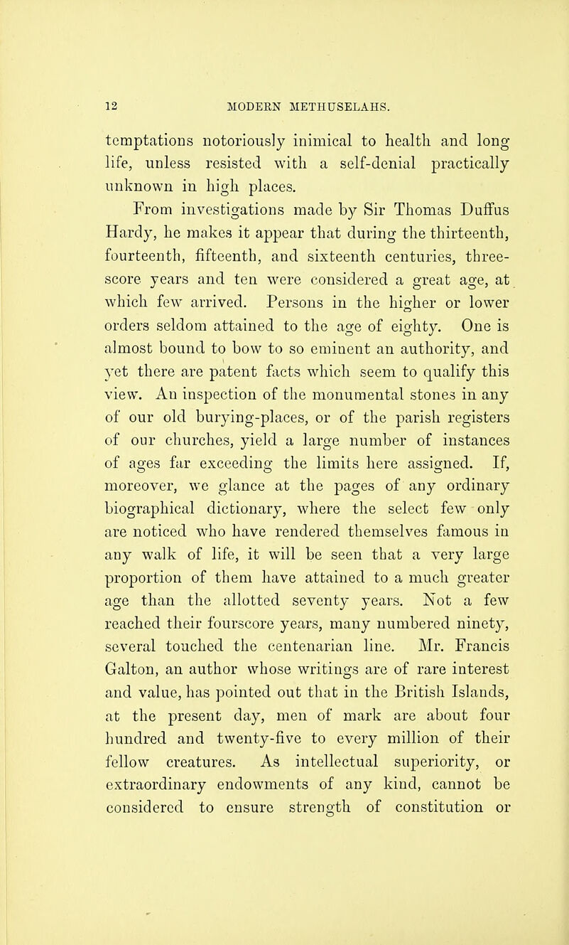 temptations notoriously inimical to health and long life, unless resisted with a self-denial practically unknown in high places. From investigations made by Sir Thomas DufFus Hardy, he makes it appear that during the thirteenth, fourteenth, fifteenth, and sixteenth centuries, three- score years and ten were considered a great age, at which few arrived. Persons in the hi^jher or lower orders seldom attained to the age of eighty. One is almost bound to bow to so eminent an authority, and yet there are patent fiicts which seem to qualify this view. An inspection of the monumental stones in any of our old burying-places, or of the parish registers of our churches, yield a large number of instances of ages far exceeding the limits here assigned. If, moreover, we glance at the pages of any ordinary biographical dictionary, where the select few only are noticed who have rendered themselves famous in any walk of life, it will be seen that a very large proportion of them have attained to a much greater age than the allotted seventy years. Not a few reached their fourscore years, many numbered ninety, several touched the centenarian line. Mr. Francis Galton, an author whose writings are of rare interest and value, has pointed out that in the British Islands, at the present day, men of mark are about four hundred and twenty-five to every million of their fellow creatures. As intellectual superiority, or extraordinary endowments of any kind, cannot be considered to ensure strength of constitution or