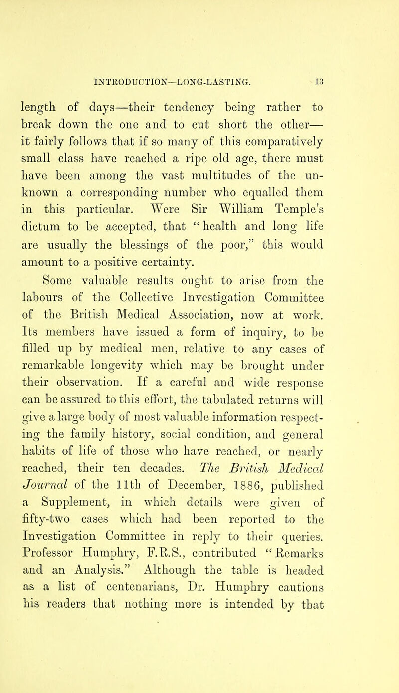 length of clays—their tendency being rather to break down the one and to cut short the other— it fairly follows that if so many of this comparatively small class have reached a ripe old age, there must have been among the vast multitudes of the un- known a corresponding number who equalled them in this particular. Were Sir William Temple's dictum to be accepted, that  health and long life are usually the blessings of the poor, this would amount to a positive certainty. Some valuable results ought to arise from the labours of the Collective Investigation Committee of the British Medical Association, now at work. Its members have issued a form of inquiry, to be filled up by medical men, relative to any cases of remarkable longevity which may be brought under their observation. If a careful and wide response can be assured to this effort, the tabulated returns will give a large body of most valuable information respect- ing the family history, social condition, and general habits of life of those who have reached, or nearly reached, their ten decades. The British Medical Journal of the 11th of December, 1886, published a Supplement, in which details were given of fifty-two cases which had been reported to the Investigation Committee in reply to their queries. Professor Humphry, F.R.S., contributed Remarks and an Analysis. Although the table is headed as a list of centenarians, Dr. Humphry cautious his readers that nothing more is intended by that