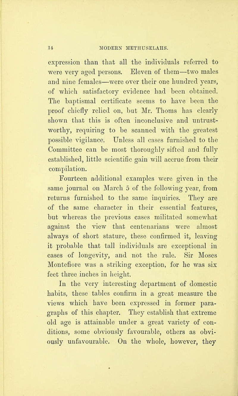 expression than that all the individuals referred to were very aged persons. Eleven of them—two males and nine females—were over their one hundred years, of which satisfactory evidence had been obtained. The baptismal certificate seems to have been the proof chiefly relied on, but Mr. Thorns has clearly shown that this is often inconclusive and untrust- worthy, requiring to be scanned with the greatest possible vigilance. Unless all cases furnished to the Committee can be most thoroughly sifted and fully established, little scientific gain will accrue from their compilation. Fourteen additional examples were given in the same journal on March 5 of the following year, from returns furnished to the same inquiries. They are of the same character in their essential features, but whereas the previous cases militated somewhat against the view that centenarians were almost always of short stature, these confirmed it, leaving it probable that tall individuals are exceptional in cases of longevity, and not the rule. Sir Moses Montefiore was a striking exception, for he was six feet three inches in height. In the very interesting department of domestic habits, these tables confirm in a great measure the views which have been expressed in former para- graphs of this chapter. They establish that extreme old age is attainable under a great variety of con- ditions, some obviously favourable, others as obvi- ously unfavourable. On the whole, however, they