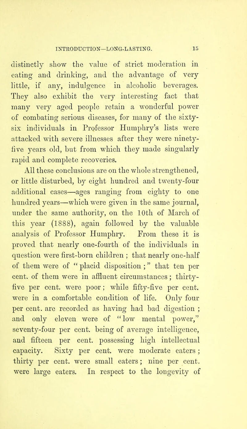 distinctly show the value of strict moderation in eating and drinking, and tlie advantage of very- little, if any, indulgence in alcoholic beverages. They also exhibit the very interesting fact that many very aged people retain a wonderful power of combating serious diseases, for many of the sixty- six individuals in Professor Humphry's lists were attacked with severe illnesses after they were ninety- five years old, but from which they made singularly rapid and complete recoveries. All these conclusions are on the whole strengthened, or little disturbed, by eight hundred and twenty-four iidditional cases—ages ranging from eighty to one hundred years—which were given in the same journal, under the same authority, on the 10th of March of this year (1888), again followed by the valuable analysis of Professor Humphry, From these it is proved that nearly one-fourth of the individuals in question were first-born children ; that nearly one-half of them were of  placid disposition ; that ten per ■cent, of them were in affluent circumstances; thirty- five per cent, were poor ; while fifty-five per cent, were in a comfortable condition of life. Only four per cent, are recorded as having had bad digestion ; and only eleven were of  low mental power, seventy-four per cent, being of average intelligence, and fifteen per cent, possessing high intellectual capacity. Sixty per cent, were moderate eaters; thirty per cent, were small eaters; nine per cent, were large eaters. In respect to the longevity of