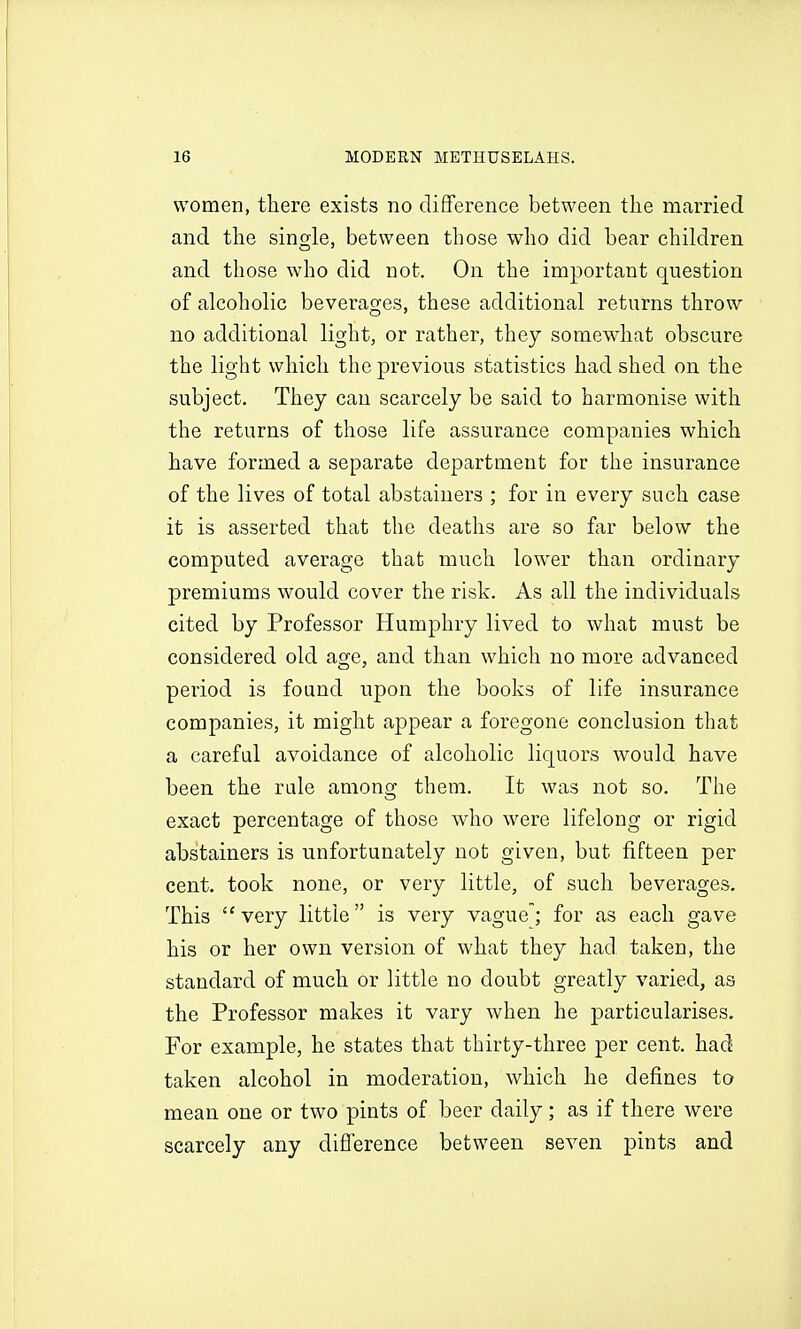 women, there exists no difference between the married and the single, between those who did bear children and those who did not. On the important question of alcoholic beverages, these additional returns throw no additional light, or rather, they somewhat obscure the light which the previous statistics had shed on the subject. They can scarcely be said to harmonise with the returns of those life assurance companies which have formed a separate department for the insurance of the lives of total abstainers ; for in every such case it is asserted that the deaths are so far below the computed average that much lower than ordinary premiums would cover the risk. As all the individuals cited by Professor Humphry lived to what must be considered old age, and than which no more advanced period is found upon the books of life insurance companies, it might appear a foregone conclusion that a careful avoidance of alcoholic liquors would have been the rule among them. It was not so. The exact percentage of those who were lifelong or rigid abstainers is unfortunately not given, but fifteen per cent, took none, or very little, of such beverages. This  very little is very vague; for as each gave his or her own version of what they had. taken, the standard of much or little no doubt greatly varied, as the Professor makes it vary when he ]3articularises. For example, he states that thirty-three per cent, had taken alcohol in moderation, which he defines to mean one or two pints of beer daily; as if there were scarcely any difference between seven pints and