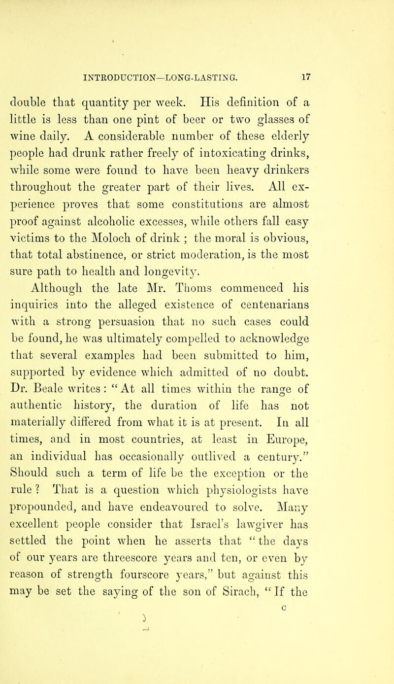 double that quantity per week. His definition of a little is less than one pint of beer or two glasses of wine daily. A considerable number of these elderly people had drunk rather freely of intoxicating drinks, while some were found to have been heavy drinkers throughout the greater part of their lives. All ex- perience proves that some constitutions are almost proof against alcoholic excesses, while others fall easy victims to the Moloch of drink ; the moral is obvious, that total abstinence, or strict moderation, is the most sure path to healbh and longevity. Althouo^li the late Mr. Thoms commenced his inquiiies into the alleged existence of centenarians with a strong persuasion that no such cases could be found, he was ultimately compelled to acknowledge that several examples had been submitted to him, supported by evidence which admitted of no doubt. Dr. Beale writes:  At all times within the range of authentic history, the duration of life has not materially differed from what it is at present. In all times, and in most countries, at least in Europe, an individual has occasionally outlived a century. Should such a term of life be the exception or the rule ? That is a question which physiologists have propounded, and have endeavoured to solve. Many excellent people consider that Israel's lawgiver has settled the point when he asserts that  the days of our years are threescore years and ten, or even by reason of strength fourscore years, but against this may be set the saying of the son of Sirach,  If the c