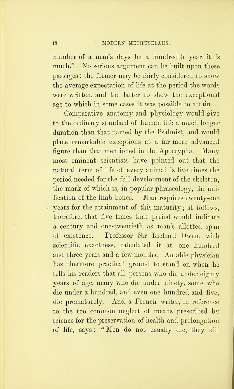 number of a man's days be a hundredth year, it is much. No serious argument can be built upon these passages : the former may be fairly considered to show the average expectation of life at the period the words were written, and the latter to show the exceptional age to which in some cases it was possible to attain. Comparative anatomy and physiology would give to the ordinary standard of human life a much longer duration than that named by the Psalmist, and would place remarkable exceptions at a far more advanced figure than that mentioned in the Apocrypha. Many most eminent scientists have pointed out that the natural term of life of every animal is five times the period needed for the fall development of the skeleton, the mark of which is, in popular phraseology, the uni- fication of the limb-bones. Man requires twenty-one years for the attainment of this maturity; it follows, therefore, that five times that period would indicate a century and one-twentieth as man's allotted span of existence. Professor Sir Eichard Owen, with scientific exactness, calculated it at one hundred and three years and a few months. An able physician has therefore practical ground to stand on when he tells his readers that all persons who die under eighty years of age, many who die under ninety, some who die under a hundred, and even one hundred and five, die prematurely. And a French writer, in reference to the too common neglect of means prescribed by science for the preservation of health and prolongation of life, says:  Men do not usually die, they kill