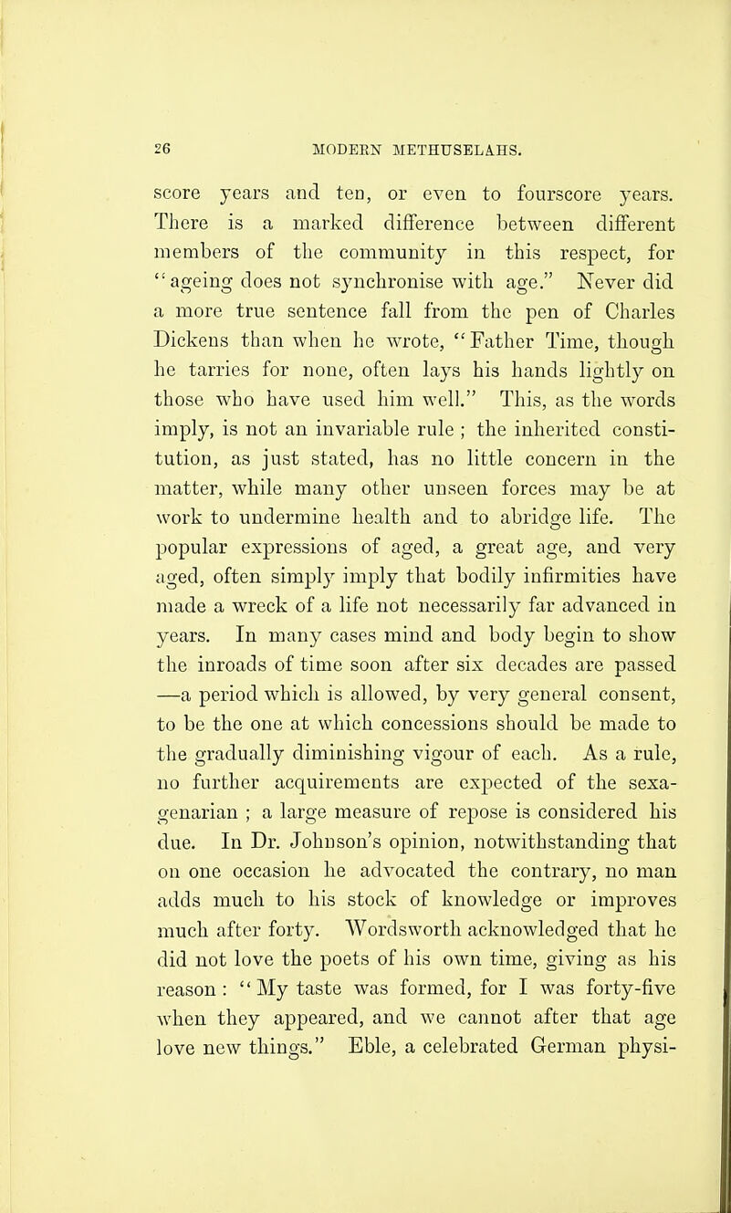 score years and ten, or even to fourscore years. There is a marked difference between different members of the community in this respect, for  ageing does not synchronise with age. Never did a more true sentence fall from the pen of Charles Dickens than when he wrote, Father Time, thouo[li he tarries for none, often lays his hands lightly on those who have used bim well. This, as the words imply, is not an invariable rule ; the inherited consti- tution, as just stated, has no little concern in the matter, while many other unseen forces may be at work to undermine health and to abridge life. The popular expressions of aged, a great age, and very aged, often simply imply that bodily infirmities have made a wreck of a life not necessarily far advanced in years. In many cases mind and body begin to show the inroads of time soon after six decades are passed —a period which is allowed, by very general consent, to be the one at which concessions should be made to the gradually diminishing vigour of each. As a rule, no further acquirements are expected of the sexa- genarian ; a large measure of repose is considered his due. In Dr. Johnson's opinion, notwithstanding that on one occasion he advocated the contrary, no man adds much to his stock of knowledge or improves much after forty. Wordsworth acknowledged that he did not love the poets of his own time, giving as his reason:  My taste was formed, for I was forty-five when they appeared, and we cannot after that age love new things. Eble, a celebrated German physi-
