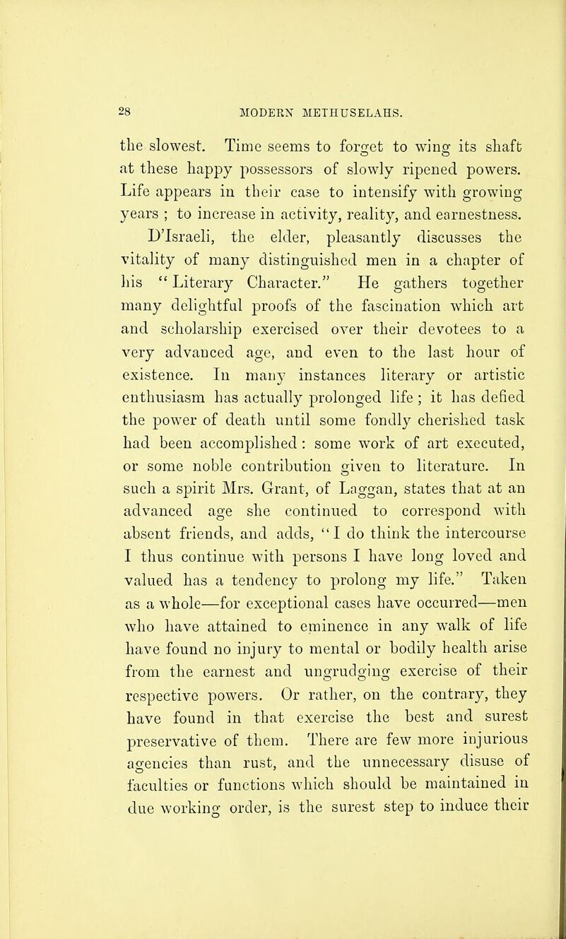 tlie slowest. Time seems to for<];et to wins^ its shaft at these happy possessors of slowly ripened powers. Life appears in their case to intensify with growing years ; to increase in activity, reality, and earnestness. D'Israeli, the elder, pleasantly discusses the vitality of many distinguished men in a chapter of his  Literary Character. He gathers together many delightful proofs of the fascination which art and scholarship exercised over their devotees to a very advanced age, and even to the last hour of existence. Li many instances literary or artistic enthusiasm has actually j^rolonged life; it has defied the power of death until some fondl}^ cherished task had been accomplished: some work of art executed, or some noble contribution given to literature. In such a spirit Mrs. Grant, of Laggan, states that at an advanced age she continued to correspond with absent friends, and adds, I do think the intercourse I thus continue with persons I have long loved and valued has a tendency to prolong my life. Taken as a whole—for exceptional cases have occurred—men who have attained to eminence in any walk of life have found no injury to mental or bodily health arise from the earnest and ungrudging exercise of their respective powers. Or rather, on the contrary, they have found in that exercise the best and surest preservative of them. There are few more injurious agencies than rust, and the unnecessary disuse of faculties or functions which should be maintained in due working order, is the surest step to induce their