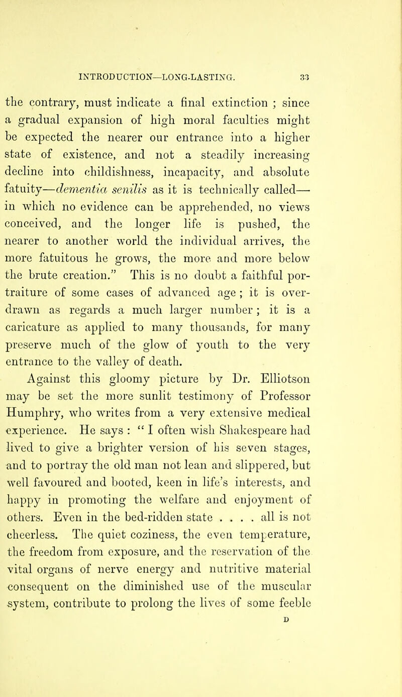the contrary, must indicate a final extinction ; since a gradual expansion of high moral faculties might be expected the nearer our entrance into a higher state of existence, and not a steadily increasing decline into childishness, incapacity, and absolute fatuity—dementia senilis as it is technically called— in which no evidence can be apprehended, no views conceived, and the longer life is pushed, the nearer to another world the individual arrives, the more fatuitous he grows, the more and more below the brute creation, This is no doubt a faithful por- traiture of some cases of advanced age ; it is over- drawn as regards a much laro-er number : it is a caricature as applied to many thousands, for many preserve much of the glow of youth to the very entrance to the valley of death. Against this gloomy picture by Dr. Elliotson may be set the more sunlit testimony of Professor Humphry, who writes from a very extensive medical experience. He says :  I often wish Shakespeare had lived to give a brighter version of his seven stages, and to portray the old man not lean and slippered, but well favoured and booted, keen in life's interests, and happy in promoting the welfare and enjoyment of others. Even in the bed-ridden state .... all is not cheerless. The quiet coziness, the even temperature, the freedom from exposure, and the reservation of the vital organs of nerve energy and nutritive material consequent on the diminished use of the muscular system, contribute to prolong the lives of some feeble