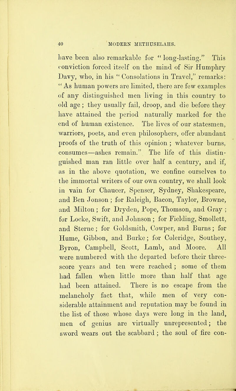 Lave been also remarkable for  lonsf-lastinor. This conviction forced itself on the mind of Sir Humphry Davy, who, in his Consolations in Travel, remarks:  As human powers are limited, there are few examples of any distinguished men living in this country to old age; they usually fail, droop, and die before they have attained the period naturally marked for the end of human existence. The lives of our statesmen, warriors, poets, and even philosophers, offer abundant proofs of the truth of this opinion ; whatever burns, consumes—ashes remain. The life of this distin- guished man ran little over half a century, and if, as in the above quotation, we confine ourselves to the immortal writers of our own country, we shall look in vain for Chaucer, Spenser, Sydney, Shakespeare, and Ben Jonson ; for Kaleigh, Bacon, Taylor, Browne, and Milton; for Drydeu, Pope, Thomson, and Gray ; for Locke, Swift, and Johnson; for Fielding, Smollett, and Sterne ; for Goldsmith, Cowper, and Burns; for Hume, Gibbon, and Burke; for Coleridge, Southey, Byron, Campbell, Scott, Lamb, and Moore. All were numbered with the departed before their three- score years and ten were reached ; some of them had fallen when little more than half that age had been attained. There is no escape from the melancholy fact that, while men of very con- siderable attainment and reputation may be found in the list of those whose days were long in the land, men of genius are virtually unrepresented; the sword wears out the scabbard ; the soul of fire con-