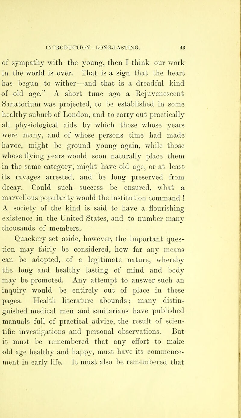 of sympathy with the young, then I think our work in the world is over. That is a sign that the heart has begun to wither—and that is a dreadful kind of old age, A short time ago a Rejuvenescent Sanatorium was projected, to be established in some healthy suburb of London, and to carry out practically all physiological aids by which those whose years Avere many, and of whose persons time had made havoc, might be ground young again, while those whose flying years would soon naturally place them in the same category, might have old age, or at least its ravages arrested, and be long preserved from decay. Could such success be ensured, what a marvellous popularity would the institution command ! A society of the kind is said to have a flourishing existence in the United States, and to number many thousands of members,. Quackery set aside, however, the important ques- tion may fairly be considered, how far any means can be adopted, of a legitimate nature, whereby the long and healthy lasting of mind and body may be promoted. Any attempt to answer such an inquiry would be entirely out of place in these pages. Health literature abounds; many distin- guished medical men and sanitarians have published manuals full of practical advice, the result of scien- tific investigations and personal observations. But it must be remembered that any effort to make old age healthy and happy, must have its commence- ment in early life. It must also be remembered that