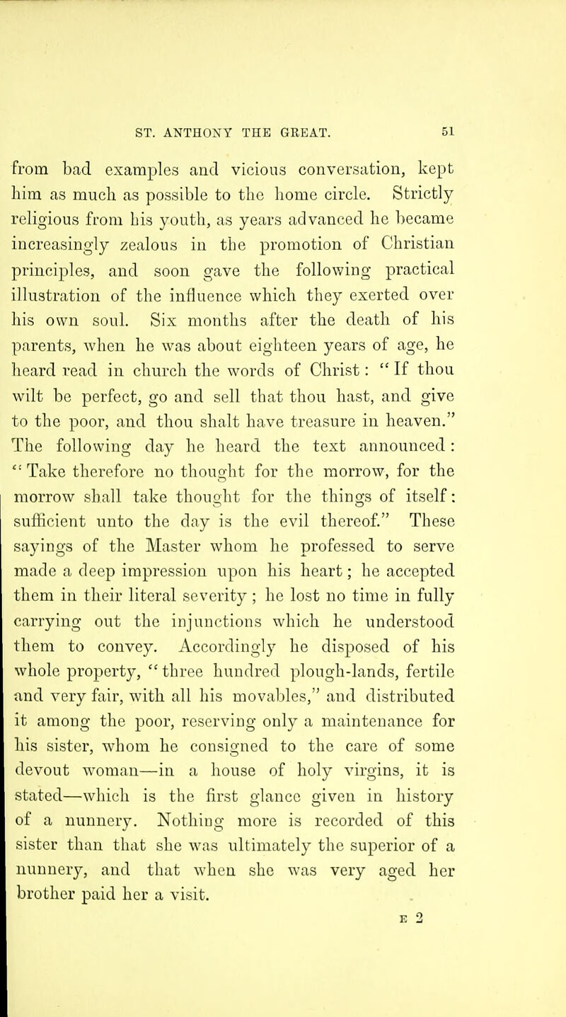 from bad examples and vicious conversation, kept liim as much as possible to the home circle. Strictly religious from bis youth, as years advanced he became increasingly zealous in the promotion of Christian principles, and soon gave the following practical illustration of the influence which they exerted over his own soul. Six months after the death of his parents, when he was about eighteen years of age, he heard read in church the words of Christ:  If thou wilt be perfect, go and sell that thou hast, and give to the poor, and thou shalt have treasure in heaven. The following day he heard the text announced:  Take therefore no thought for the morrow, for the morrow shall take thought for the things of itself: sufhcient unto the day is the evil thereof. These sayings of the Master whom he professed to serve made a deep impression upon his heart; he accepted them in their literal severity ; he lost no time in fully carrying out the iDjunctions which he understood them to convey. Accordingly he disposed of his whole property,  three hundred plough-lands, fertile and very fair, with all his movables, and distributed it among the poor, reserving only a maintenance for his sister, whom he consigned to the care of some devout woman—in a house of holy virgins, it is stated—which is the first glance given in history of a nunnery. Nothing more is recorded of this sister than that she was ultimately the superior of a nunnery, and that when she was very aged her brother paid her a visit.