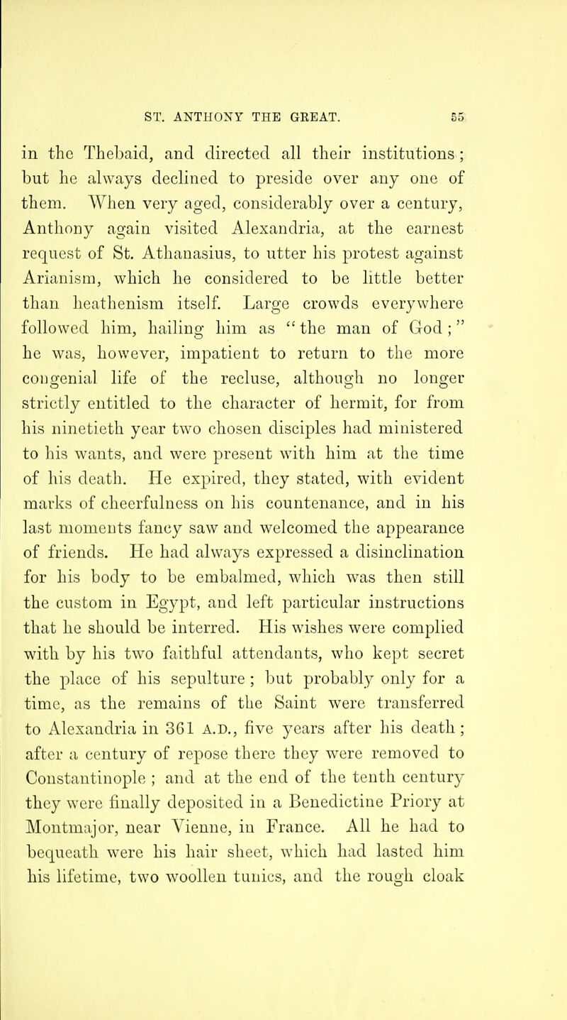 in the Thebaic!, and directed all their institutions ; but he always declined to preside over any one of them. When very aged, considerably over a century, Anthony again visited Alexandria, at the earnest request of St. Athanasius, to utter his protest against Arianism, which he considered to be little better than heathenism itself. Large crowds everywhere followed him, hailing him as  the man of God ; he was, however, impatient to return to the more congenial life of the recluse, although no longer strictly entitled to the character of hermit, for from his ninetieth year two chosen disciples had ministered to his wants, and were present with him at the time of his death. He expired, they stated, with evident marks of cheerfulness on his countenance, and in his last moments fancy saw and welcomed the appearance of friends. He had always expressed a disinclination for his body to be embalmed, which was then still the custom in Egypt, and left particular instructions that he should be interred. His wishes were complied with by his two faithful attendants, who kept secret the place of his sepulture ; but probably only for a time, as the remains of the Saint were transferred to Alexandria in 361 A.D., five years after his death; after a century of repose there they were removed to Constantinople ; and at the end of the tenth centur}^ they were finally deposited in a Benedictine Priory at Montmajor, near Vienne, in France. All he had to bequeath were his hair sheet, which had lasted him his lifetime, two woollen tunics, and the rough cloak