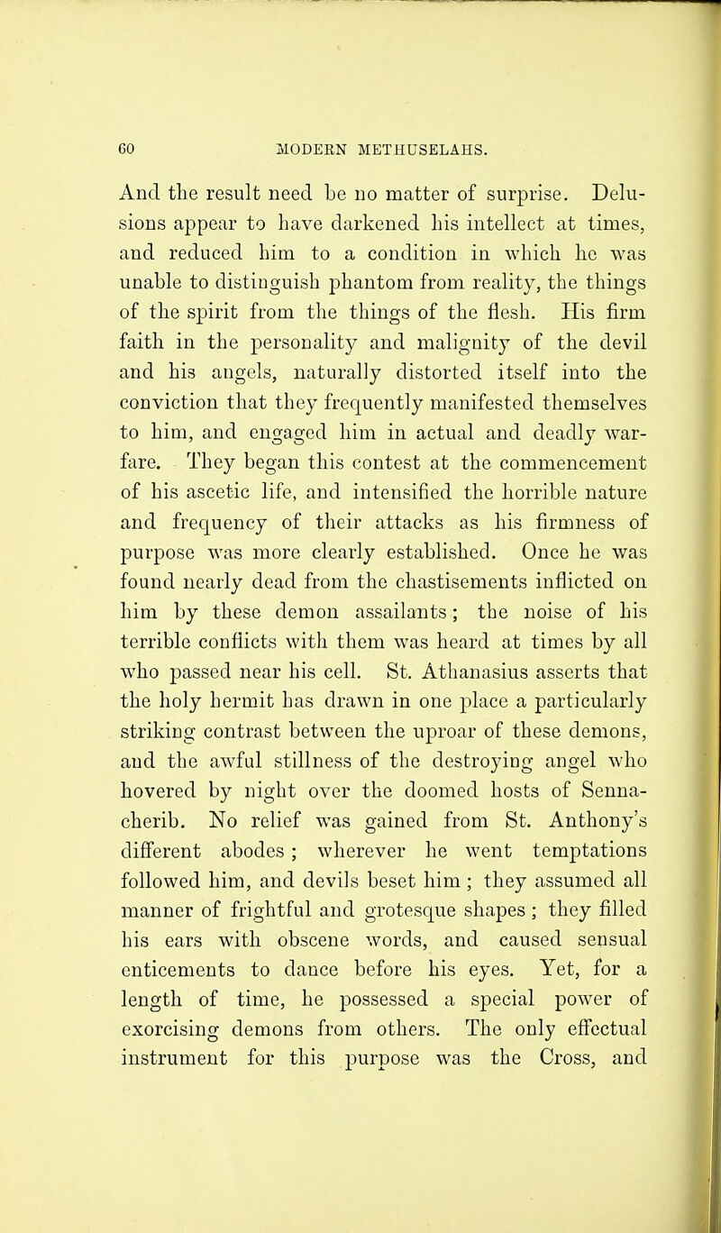 And the result need be no matter of surprise. Delu- sions appear to have darkened his intellect at times, and reduced him to a condition in which he was unable to distinguish phantom from reality, the things of the spirit from the things of the flesh. His firm faith in the personality and malignity of the devil and his angels, naturally distorted itself into the conviction that they frequently manifested themselves to him, and engaged him in actual and deadly war- fare. They began this contest at the commencement of his ascetic life, and intensified the horrible nature and frequency of their attacks as his firmness of purpose was more clearly established. Once he was found nearly dead from the chastisements inflicted on him by these demon assailants; the noise of his terrible conflicts with them was heard at times by all who passed near his cell. St. Athanasius asserts that the holy hermit has drawn in one place a particularly striking contrast between the uproar of these demons, and the awful stillness of the destroying angel who hovered by night over the doomed hosts of Senna- cherib. No relief was gained from St. Anthony's diff'erent abodes; wherever he went temptations followed him, and devils beset him ; they assumed all manner of frightful and grotesque shapes; they filled his ears with obscene words, and caused sensual enticements to dance before his eyes. Yet, for a length of time, he possessed a special power of exorcising demons from others. The only eff'cctual instrument for this purpose was the Cross, and