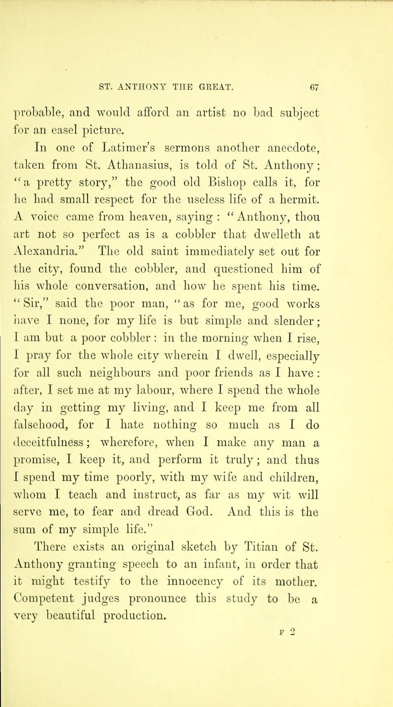 probable, and would afford an artist no bad subject for an easel picture. In one of Latimer's sermons another anecdote, taken from St. Atlianasius, is told of St. Anthony; a pretty story, the good old Bishop calls it, for lie had small respect for the useless life of a hermit. A voice came from heaven, saying :  Anthony, thou art not so perfect as is a cobbler that dwelleth at Alexandria. The old saint immediately set out for the city, found the cobbler, and questioned him of his whole conversation, and how he spent his time.  Sir, said the poor man,  as for me, good works iiave I none, for my life is but simple and slender; I am but a poor cobbler : in the morning when I rise, I pray for the whole city wherein I dwell, especially for all such neighbours and poor friends as I have : after, I set me at my labour, where I spend the whole day iu getting my living, and I keep me from all falsehood, for I hate nothing so much as I do • leceitfulness; wherefore, when I make any man a promise, I keep it, and perform it truly; and thus I spend my time poorly, with my wife and children, whom I teach and instruct, as far as my wit will serve me, to fear and dread God. And this is the sum of my simple life. There exists an original sketch by Titian of St. Anthony granting speech to an infant, in order that it might testify to the innoccncy of its mother. Competent judges pronounce this study to be a very beautiful production.