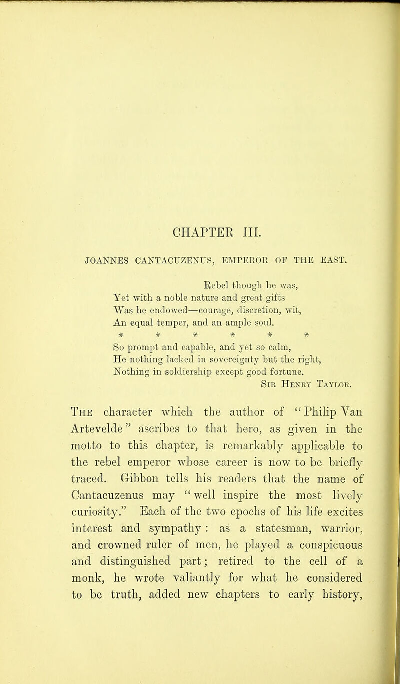 CHAPTER III. JOANNES CANTACUZENUS, EMPEROR OF THE EAST. Eebel though he was, Yet with a noble nature and great gifts Was he endowed—courage, discretion, wit, An equal temper, and an ample soul. ****** So prompt and capable, and yet so calm, He nothing lacked in sovereignty but the right, ISTothing in soldiership except good fortune. Sir Henry Taylor. The character which the author of Philip Van Artevelde ascribes to that hero, as given in the motto to this chapter, is remarkably applicable to the rebel emperor whose career is now to be briefly- traced. Gibbon tells his readers that the name of Cantacuzenus may  well inspire the most lively curiosity. Each of the two epochs of his life excites interest and sympathy : as a statesman, warrior, and crowned ruler of men, he played a conspicuous and distinguished part; retired to the cell of a monk, he wrote valiantly for what he considered to be truth, added new chapters to early history,