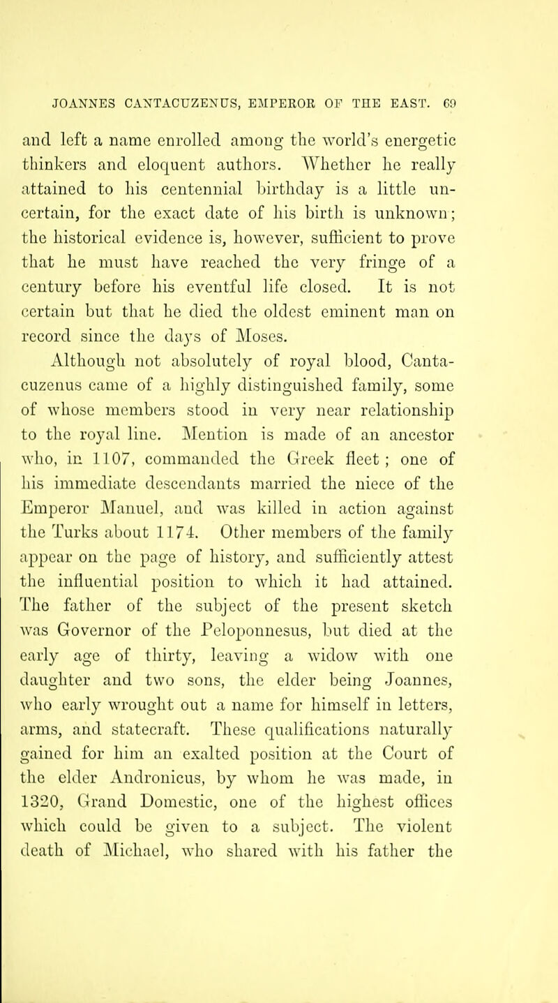 and left a name enrolled among tlic world's energetic thinkers and eloquent authors, AVliether lie really attained to liis centennial birthday is a little un- certain, for the exact date of his birth is unknown; the historical evidence is, however, sufficient to prove that he must have reached the very fringe of a century before his eventful life closed. It is not certain but that he died the oldest eminent man on record since the days of Moses. Although not absolutely of royal blood, Canta- cuzenus came of a highly distinguished family, some of whose members stood in very near relationship to the royal line. Mention is made of an ancestor who, in 1107, commanded the (:Jreek fleet; one of his immediate descendants married the niece of the Emperor Manuel, and was killed in action against the Turks about 1174. Other members of the family appear on the page of history, and sufficiently attest the influential position to which it had attained, I'he father of the subject of the present sketch was Governor of the Peloponnesus, but died at the early age of thirty, leaving a widow with one daughter and two sons, the elder being Joannes, who early wrought out a name for himself in letters, arms, and statecraft. These qualifications naturally gained for him an exalted position at the Court of the elder Andronicus, by whom he was made, in 1320, Grand Domestic, one of the highest offices which could be given to a subject. The violent death of ]Mi('hael, who shared with his father the