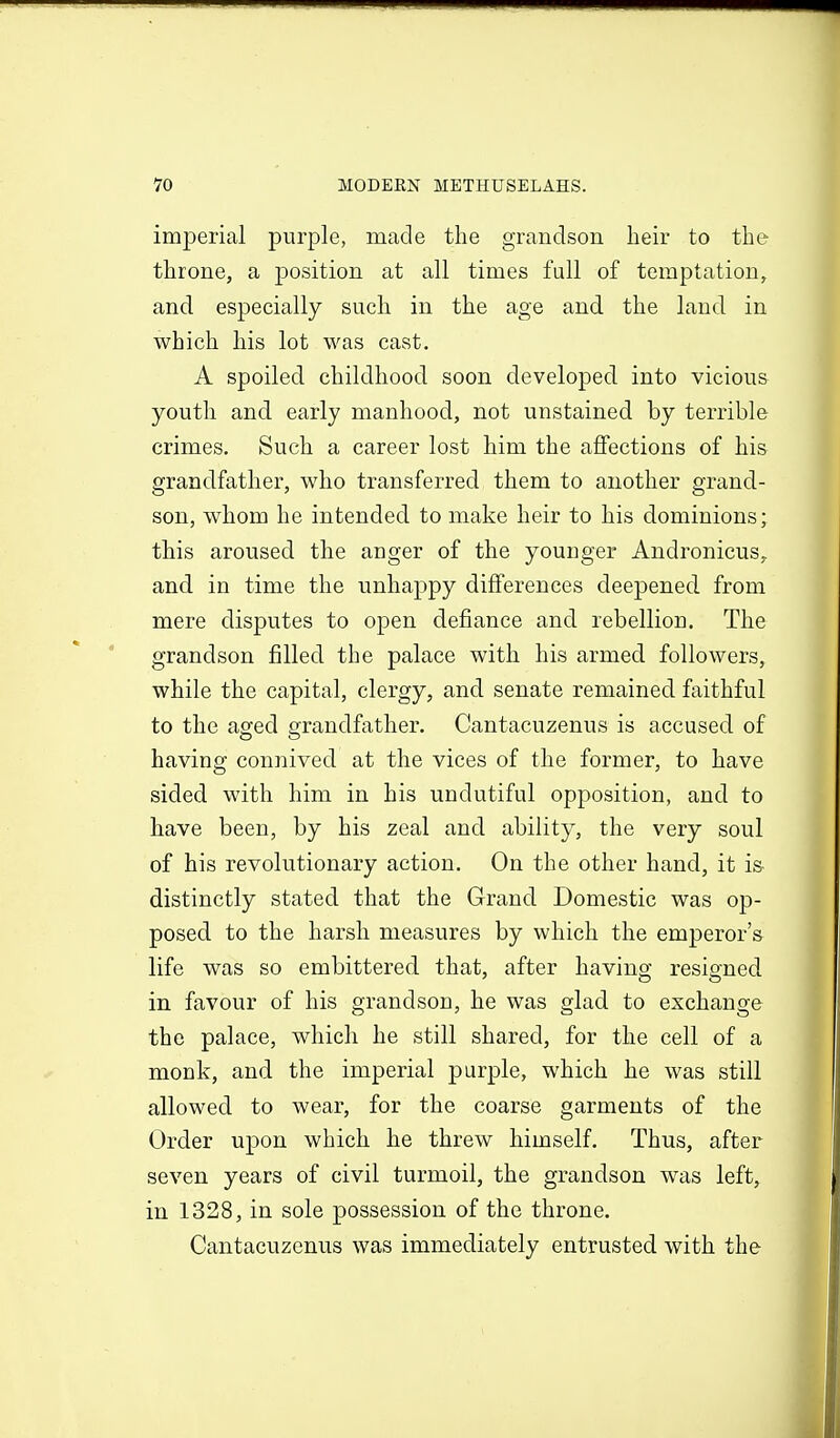 imperial purple, made the grandson heir to the throne, a position at all times full of temptation, and especially such in the age and the laud in which his lot was cast. A spoiled childhood soon developed into vicious youth and early manhood, not unstained by terrible crimes. Such a career lost him the affections of his grandfather, who transferred them to another grand- son, whom he intended to make heir to his dominions; this aroused the anger of the youuger Andronicus, and in time the unhappy differences deepened from mere disputes to open defiance and rebellion. The grandson filled the palace with his armed followers, while the capital, clergy, and senate remained faithful to the aged grandfather. Cantacuzenus is accused of having connived at the vices of the former, to have sided with him in his undutiful opposition, and to have been, by his zeal and ability, the very soul of his revolutionary action. On the other hand, it is^ distinctly stated that the Grand Domestic was op- posed to the harsh measures by which the emperor's life was so embittered that, after having resigned in favour of his grandson, he was glad to exchange the palace, which he still shared, for the cell of a monk, and the imperial purple, which he was still allowed to wear, for the coarse garments of the Order upon which he threw himself. Thus, after seven years of civil turmoil, the grandson was left, in 1328, in sole possession of the throne. Cantacuzenus was immediately entrusted with the