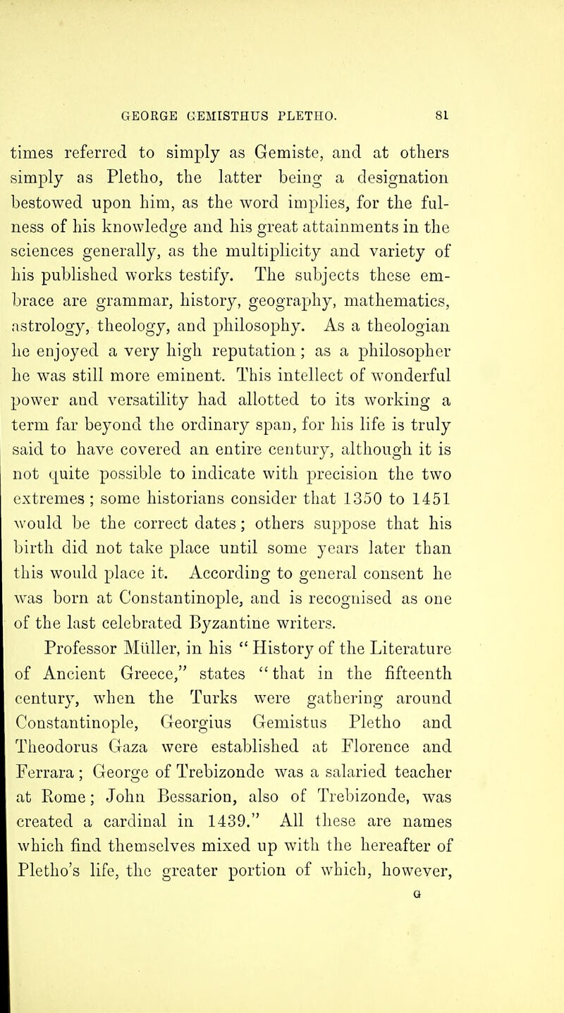 times referred to simply as Gemiste, and at others simply as Pletlio, the latter being a designation bestowed upon him, as the word implies, for the ful- ness of his knowledge and his great attainments in the sciences generally, as the multiplicity and variety of his published works testify. The subjects these em- brace are grammar, history, geography, mathematics, astrology, theology, and philosophy. As a theologian he enjoyed a very high reputation; as a philosopher he was still more eminent. This intellect of wonderful power and versatility had allotted to its working a term far beyond the ordinary span, for his life is truly said to have covered an entire century, although it is not quite possible to indicate with precision the two extremes ; some historians consider that 1350 to 1451 would be the correct dates; others suppose that his birth did not take place until some years later than this would place it. According to general consent he was born at Constantinople, and is recognised as one of the last celebrated Byzantine writers. Professor Mtlller, in his  Historj^ of the Literature of Ancient Greece, states  that in the fifteenth century, when the Turks were gathering around Constantinople, Georgius Gemistus Pletho and Theodoras Gaza were established at Florence and Ferrara : George of Trebizonde was a salaried teacher at Rome; John Bessarion, also of Trebizonde, was created a cardinal in 1439. All these are names which find themselves mixed up with the hereafter of Pletho's life, the greater portion of which, however, Q