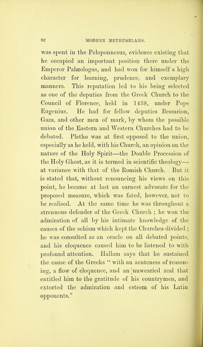 was spent in the Peloponnesus, evidence existing that he occupied an important position there under the Emperor Palasologus, and had won for himself a high character for learning, prudence, and exemplary manners. This reputation led to his beiog selected as one of the deputies from the Greek Church to the Council of Florence, held in 1438, under Pope Eugenius. He had for fellow deputies Bessarion, Gaza, and other men of mark, by whom the possible union of the Eastern and Western Churches had to be debated. Pletho was at first opposed to the union, especially as he held, with his Church, an opinion on the nature of the Holy Spirit—the Double Procession of the Holy Ghost, as it is termed in scientific theology— at variance with that of the Romish Church. But it is stated that, without renouncing his views on this point, he became at last an earnest advocate for the proposed measure, which was fated, however, not to be realised. At the same time he was throuojhout a strenuous defender of the Greek Church ; he won the admiration of all by his intimate knowledge of the causes of the schism which kept the Churches divided ; he was consulted as an oracle on all debated points, and his eloquence caused him to be listened to with profound attention. Hallam says that he sustained the cause of the Greeks  with an acuteness of reason- ing, a flow of eloquence, and an [unwearied zeal that entitled him to the gratitude of his countrymen, and extorted the admiration and esteem of his Latin opponents. A