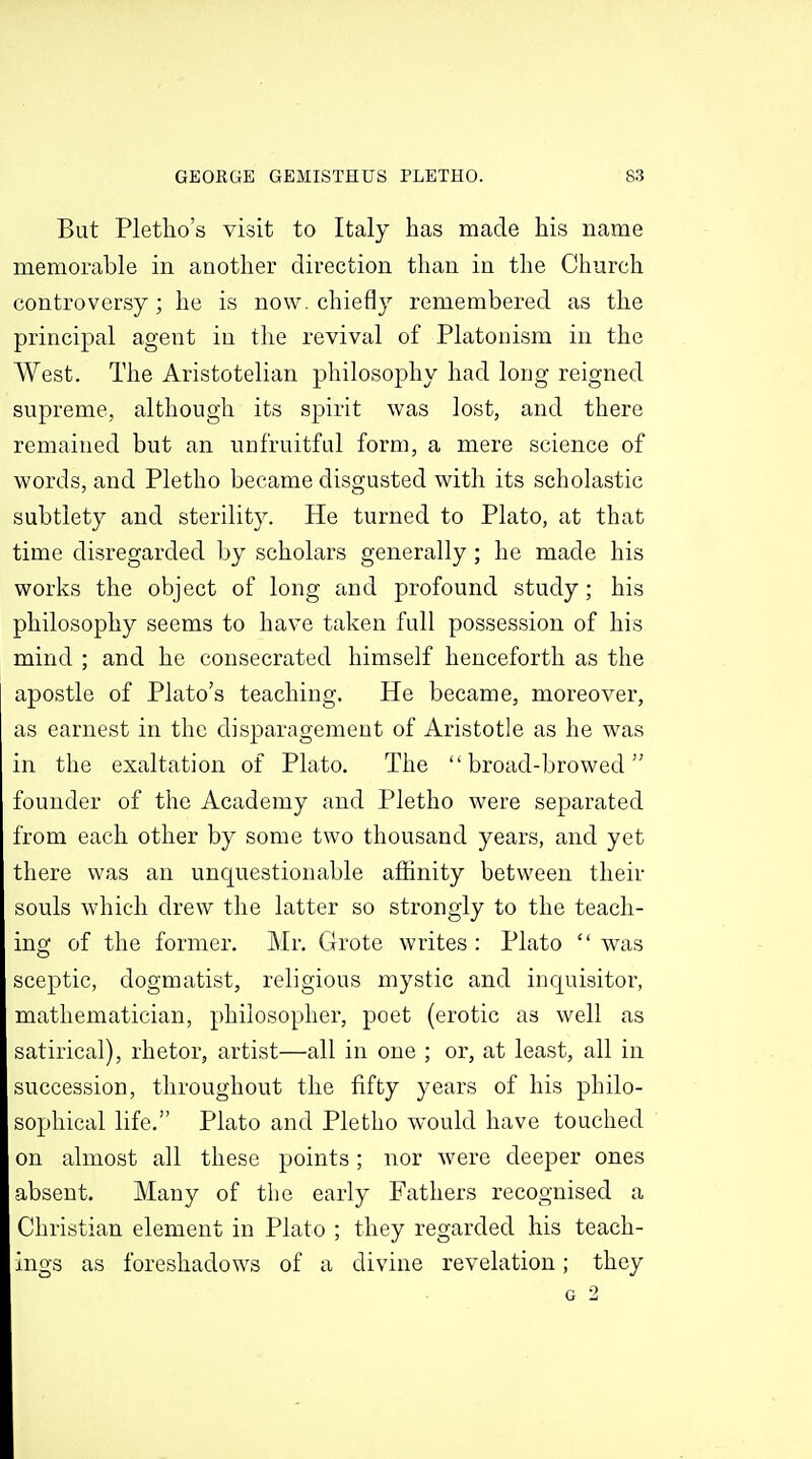 But Pletlio's visit to Italy has made his name memorable in another direction than in the Chnrch controversy; he is now. chiefly remembered as the principal agent ia the revival of Platonism in the West. The Aristotelian j)hilosophy had long reigned supreme, although its spirit was lost, and there remained but an nnfruitful form, a mere science of words, and Pletho became disgusted with its scholastic subtlety and sterility. He turned to Plato, at that time disregarded by scholars generally; he made his works the object of long and profound study; his philosophy seems to have taken full possession of his mind ; and he consecrated himself henceforth as the apostle of Plato's teaching. He became, moreover, as earnest in the disparagement of Aristotle as he was in the exaltation of Plato. The broad-browed founder of the Academy and Pletho were separated from each other by some two thousand years, and yet there was an unquestionable affinity between their souls which drew the latter so strongly to the teach- ing of the former. Mr. Grote writes : Plato  was sceptic, dogmatist, religious mystic and inquisitor, mathematician, philosopher, poet (erotic as well as satirical), rhetor, artist—all in one ; or, at least, all in succession, throughout the fifty years of his philo- sophical life. Plato and Pletho would have touched on almost all these points; nor were deeper ones absent. Many of the early Fathers recognised a Christian element in Plato ; they regarded his teach- ings as foreshadows of a divine revelation; they