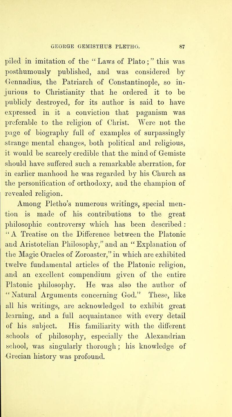 piled in imitation of the  Laws of Plato; this was posthumously published, and was considered by (ilennadius, the Patriarch of Constantinople, so in- jurious to Christianity that he ordered it to be publicly destroyed, for its author is said to have expressed in it a conviction that paganism was preferable to the religion of Christ. Were not the page of biography full of examples of surpassingly strange mental changes, both political and religious, it would be scarcely credible that the mind of Gemiste should have suffered such a remarkable aberration, for in earlier manhood he was regarded by his Church as the personification of orthodoxy, and the champion of revealed religion. Among Pletho's numerous writings, special men- tion is made of his contributions to the great philosophic controversy which has been described : A Treatise on the Difference between the Platonic and Aristotelian Philosophy, and an  Explanation of the Magic Oracles of Zoroaster, in which are exhibited twelve fundamental articles of the Platonic religion, and an excellent compendium given of the entire Platonic philosophy. He was also the author of Natural Arguments concerning God. These, like all his writings, are acknowledged to exhibit great learning, and a full acquaintance with every detail of his subject. His familiarity with the different schools of philosophy, especially the Alexandrian school, was singularly thorough; his knowledge of Grecian history was profound.