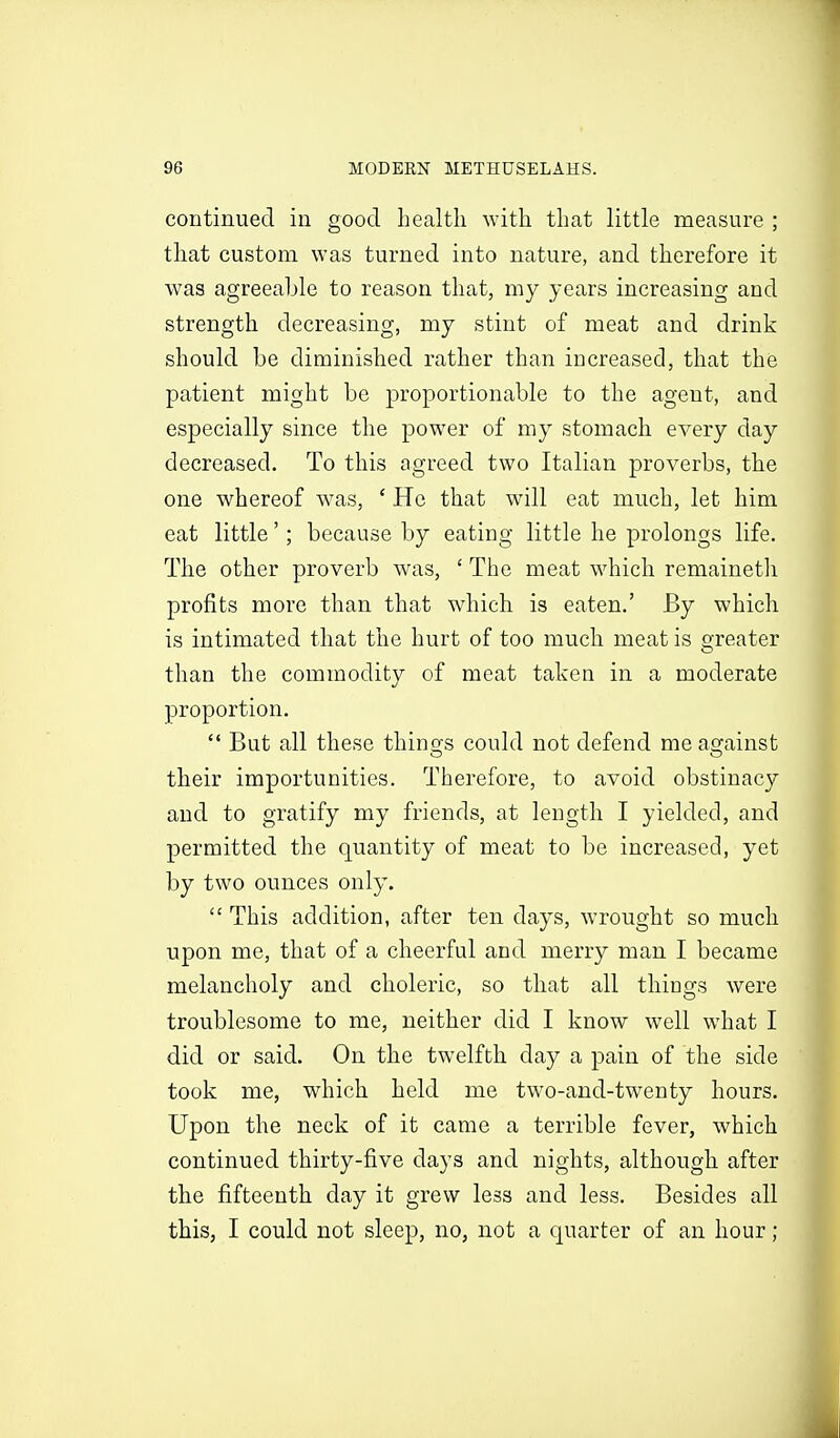 continued in good health with that little measure ; that custom was turned into nature, and therefore it was agreeable to reason that, my years increasing and strength decreasing, my stint of meat and drink should be diminished rather than increased, that the patient might be proportionable to the agent, and especially since the power of my stomach every day decreased. To this agreed two Italian proverbs, the one whereof was, ' He that will eat much, let him eat little'; because by eating little he prolongs life. The other proverb w^as, ' The meat which remaineth profits more than that which is eaten.' By which is intimated that the hurt of too much meat is greater than the commodity of meat taken in a moderate proportion.  But all these thino-s could not defend me against their importunities. Therefore, to avoid obstinacy and to gratify my friends, at length I yielded, and permitted the quantity of meat to be increased, yet by two ounces only.  This addition, after ten days, wrought so much upon me, that of a cheerful and merry man I became melancholy and choleric, so that all things were troublesome to me, neither did I know well what I did or said. On the twelfth day a pain of the side took me, which held me two-and-twenty hours. Upon the neck of it came a terrible fever, which continued thirty-five days and nights, although after the fifteenth day it grew less and less. Besides all this, I could not sleep, no, not a quarter of an hour;