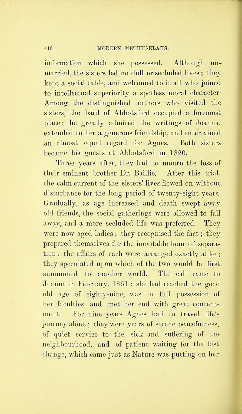 information which she possessed. Although un- married, the sisters led no dull or secluded lives; they kept a social table, and welcomed to it all who joined to intellectual superiority a spotless moral character- Among the distinguiished authors who visited the sisters, the bard of Abbotsford occupied a foremost place; he greatly admired the writings of Joannn, extended to her a generous friendship, and entertained an almost equal regard for Agnes. Both sisters became his guests at Abbotsford in 1820. Three years after, they had to mourn the loss of their eminent brother Dr. Baillie. After this trial, the calm current of the sisters' lives flowed on without disturbance for the long period of twenty-eight years. Graduall}^ as age increased and death swept away old friends, the social gatherings were allowed to fall away, and a more secluded life w^as preferred. They were now aged ladies ; they recognised the fact; they prepared themselves for the inevitable hour of separa- tion ; the afiairs of each were arranged exactly alike; they speculated upon which of the two would be first summoned to another world. The call came to Joanna in February, 1851 ; she had reached the good old age of eighty-nine, w^as in full possession of her faculties, and met her end with great content- ment. For nine years Agnes had to travel life's journey alone ; they w^ere years of serene peacefulness, of quiet service to the sick and sufi'ering of the neighbourhood, and of patient waiting for the last change, which came just as Nature was putting on her