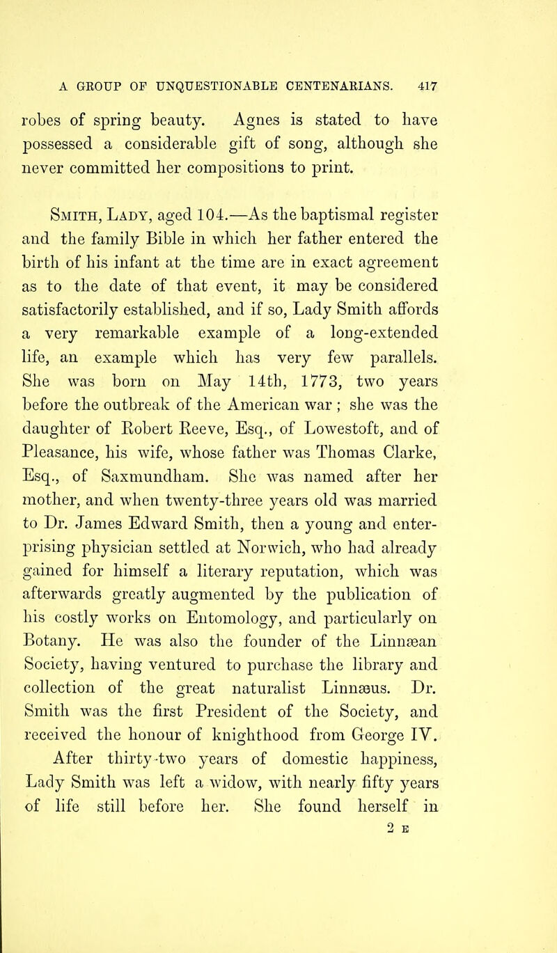 robes of spring beauty. Agnes is stated to have possessed a considerable gift of song, although she never committed her compositions to print. Smith, Lady, aged 104.—As the baptismal register and the family Bible in which her father entered the birth of his infant at the time are in exact agreement as to the date of that event, it may be considered satisfactorily established, and if so. Lady Smith affords a very remarkable example of a long-extended life, an example which has very few parallels. She was born on May 14th, 1773, two years before the outbreak of the American war ; she was the daughter of Robert Reeve, Esq., of Lowestoft, and of Pleasance, his wife, whose father was Thomas Clarke, Esq., of Saxmundham. She was named after her mother, and when twenty-three years old was married to Dr. James Edward Smith, then a young and enter- prising physician settled at Norwich, who had already gained for himself a literary reputation, which was afterwards greatly augmented by the publication of his costly works on Entomology, and particularly on Botany. He was also the founder of the Linnjean Society, having ventured to purchase the library and collection of the great naturalist Linnaeus. Dr. Smith was the first President of the Society, and received the honour of knig-hthood from George IV. After thirty-two years of domestic happiness, Lady Smith was left a widow, with nearly fifty years of life still before her. She found herself in 2 E