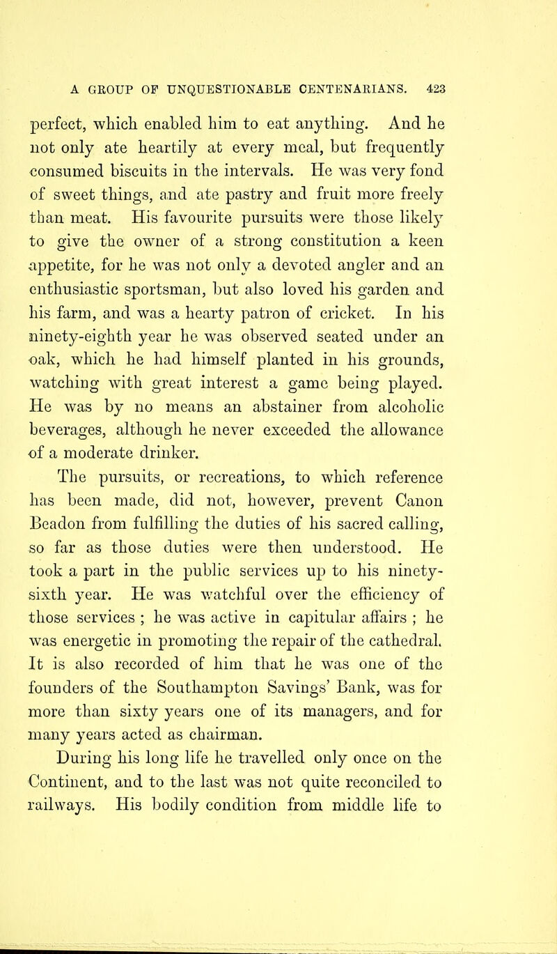 perfect, which enabled him to eat anything. And he not only ate heartily at every meal, but frequently consumed biscuits in the intervals. He was very fond of sweet things, and ate pastry and fruit more freely than meat. His favourite pursuits were those likely to give the owner of a strong constitution a keen appetite, for he was not only a devoted angler and an enthusiastic sportsman, hnt also loved his garden and his farm, and was a hearty patron of cricket. In his ninety-eighth year he was observed seated under an oak, which he had himself planted in his grounds, watching with great interest a game being played. He was by no means an abstainer from alcoholic beverages, although he never exceeded the allowance of a moderate drinker. The pursuits, or recreations, to which reference has been made, did not, however, prevent Canon Beadon from fulfilling the duties of his sacred calling, so far as those duties were then understood. He took a part in the public services up to his ninety- sixth year. He was v/atchful over the efficiency of those services ; he was active in capitular affairs ; he was energetic in promoting the repair of the cathedral. It is also recorded of him that he was one of the founders of the Southampton Savings' Bank, was for more than sixty years one of its managers, and for many years acted as chairman. During his long life he travelled only once on the Continent, and to the last was not quite reconciled to railways. His bodily condition from middle life to