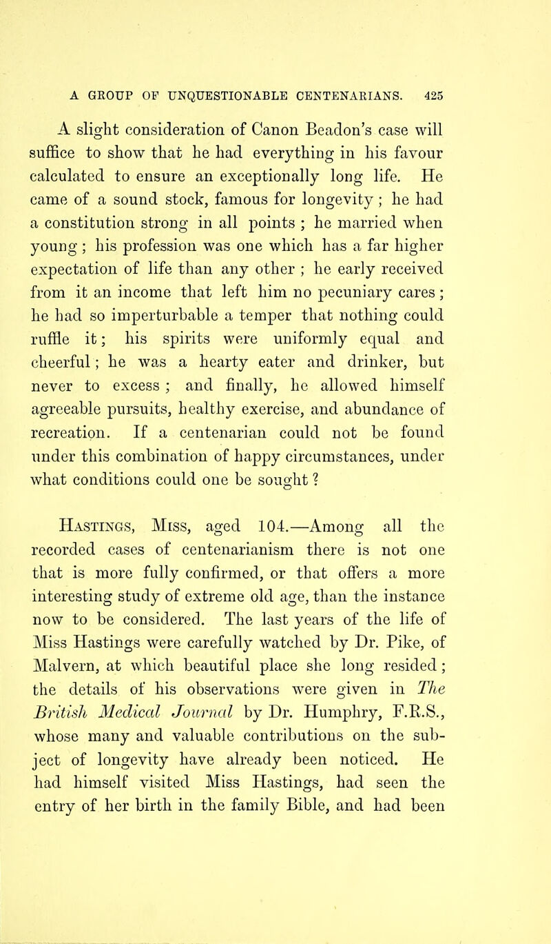 A slight consideration of Canon Beadon's case will suffice to show that he had everything in his favour calculated to ensure an exceptionally long life. He came of a sound stock, famous for longevity; he had a constitution strong in all points ; he married when young ; his profession was one which has a far higher expectation of life than any other ; he early received from it an income that left him no pecuniary cares; he had so imperturbable a temper that nothing could ruffle it; his spirits were uniformly equal and cheerful; he was a hearty eater and drinker, but never to excess ; and finally, he allowed himself agreeable pursuits, healthy exercise, and abundance of recreation. If a centenarian could not be found under this combination of happy circumstances, under what conditions could one be souo-ht ? Hastings, Miss, aged 104.—Among all the recorded cases of centenarianism there is not one that is more fully confirmed, or that offers a more interesting study of extreme old age, than the instance now to be considered. The last years of the life of Miss Hastings were carefully watched by Dr. Pike, of Malvern, at which beautiful place she long resided; the details of his observations were given in The British Medical Journal by Dr. Humphry, F.K.S., whose many and valuable contributions on the sub- ject of longevity have already been noticed. He had himself visited Miss Hastings, had seen the entry of her birth in the family Bible, and had been