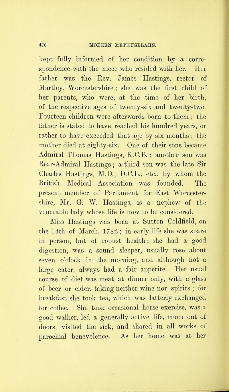 kept fully informed of her condition by a corre- spondence with the niece who resided with her. Her father was the Eev, James Hastings, rector of Martiey, Worcestershire ; she was the first child of her parents, who were, at the time of her birth, of the respective ages of twenty-six and twenty-two. Fourteen children were afterwards born to them ; the father is stated to have reached his hundred years, or rather to have exceeded that age by six months ; the mother died at eighty-six. One of their sons became Admiral Thomas Hastings, K.C.B. ; another son was Rear-Admiral Hastings; a third son was the late Sir Charles Hastings, M.D., D.C.L., etc., by whom the British Medical Association was founded. The present member of Parliament for East Worcester- shire, Mr. G, W. Hastings, is a nephew of the venerable lady whose life is now to be considered. Miss Hastings was born at Sutton Coldfield, on the 14th of March, 1783; in early life she was spare in person, but of robust health; she had a good digestion, was a sound sleeper, usually rose about seven o'clock in the morning, and although not a large eater, always had a fair appetite. Her usual course of diet was meat at dinner only, with a glass of beer or cider, taking neither wine nor spirits ; for breakfast she took tea, which was latterly exchanged for coffee. She took occasional horse exercise, was a good walker, led a generally active life, much out of doors, visited the sick, and shared in all works of parochial benevolence. As her home was at her